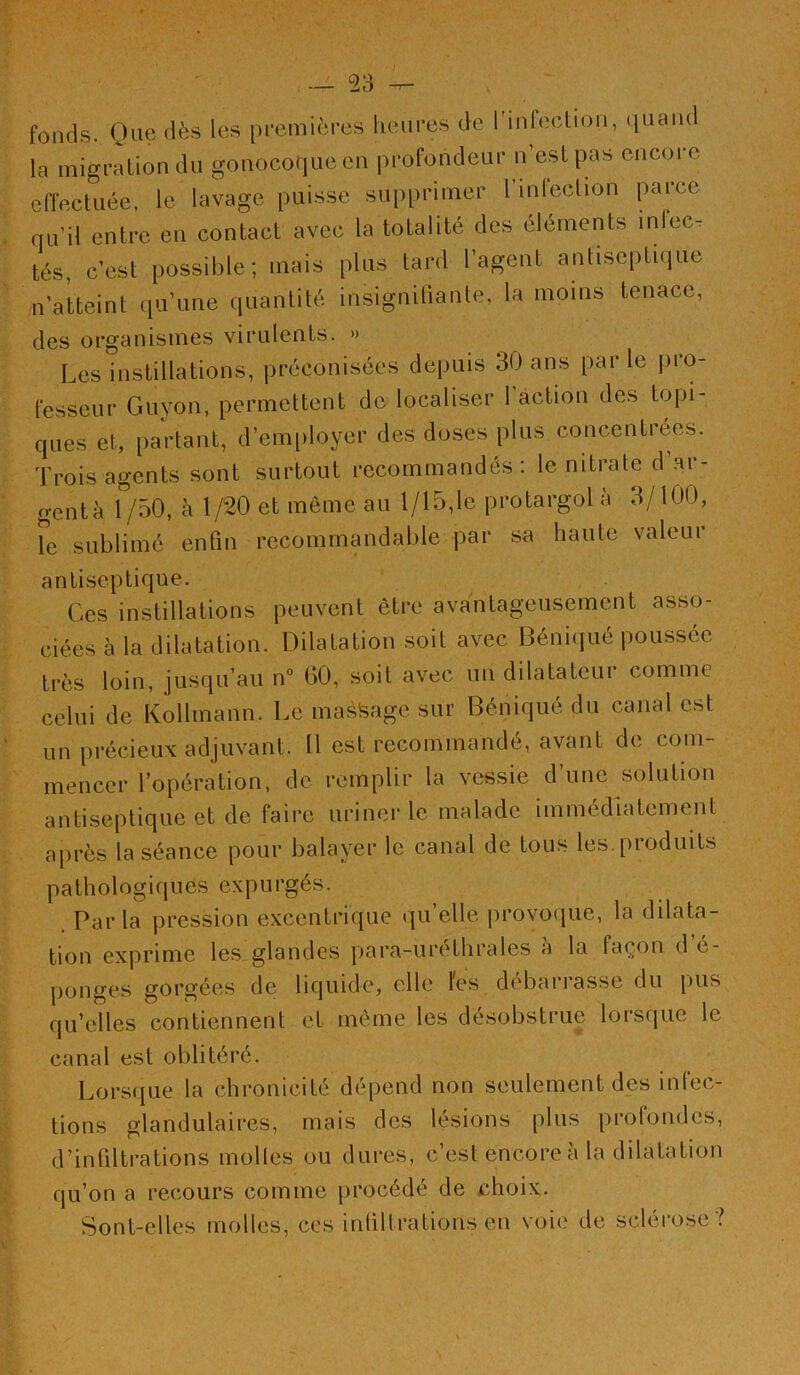 fonds. One dès les [)i-emières heures de rinfection, (luand la migration du gonocoque en profondeur n’est pas encore effectuée, le lavage puisse supprimer l’mlection parce qu’il entre en contact avec la totalité des éléments inlec. tés, c’est possible; mais plus tard l’agent antiseiitiijue n’atteint qu’une quantité insigniliante, la moins tenace, des organismes virulents. » Les instillations, préconisées depuis 30 ans par le ])ro- fesseur Guyon, permettent de localiser 1 action des to|)i- ques et, partant, d’emiiloyer des doses plus concentrées. Trois agents sont surtout recommandés: le nitrate d’.ar- gentà 1 /50, à 1/20 et même au 1/15,le protargol a 3/100, le sublimé enfin recommandable par sa haute valeur antiseptique. Ces instillations peuvent être avantageusement asso- ciées à la dilatation. Dilatation soit avec Béniijué poussée très loin, jusqu’au n° 00, soit avec un dilatateur comme celui de Kollmann. Le mast^age sur Béniqué du canal est un précieux adjuvant. Il est recommandé, avant de com- mencer l’opération, de remplir la vessie d’une solution antiseptique et de faire uriner le malade immédiatement après la séance pour balayer le canal de tous les. [iroduits pathologiques expurgés. Par la pression excentri([ue qu’elle jirovorjue, la dilata- tion exprime les glandes para-uréthrales a la façon d é- ponges gorgées de liquide, elle l'es débarrasse du pus qu’elles contiennent et même les désobstrue lorsfjuc le canal est oblitéré. Lorsque la chronicité dépend non seulement des infec- tions glandulaires, mais des lésions plus prolondes, d’infiltrations molles ou dures, c’est encore a la dilatation qu’on a recours comme procédé de ehoix. Sont-elles molles, ces inliltrations en voie de sclérose ?