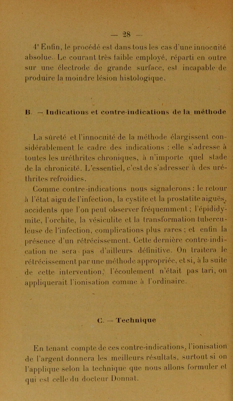 1” Enfin, le [)rocédé esl dans Ions les cas d'une innocuilé absolue. Le courauL très lail)le employé, réparli en outre sur une électrode de grande surface, esl incapable de produire la moindre lésion histologique. B. — Indications et contre-indications de la méthode La sûreté et rinnocuité de la méthode élargissent con- sidérablement le cadre des indications : elle s’adresse à toutes les uréthrites chroni(jues, à n’impoi’te (|uel stade de la chronicité. I^’essentiel, c’est de s’adresser à des uré- thrites refroidies. Comme contrc-indications nous signalerons; le retour à l’état aigu de l’infection, la cystite et la prostatite aiguës^, accidents que l’on peut observer fré(iuemment ; l’épididy- mite, l’orchite, la vésiculite et la transformation tuhercu- leuse de l’infection, com|)lications plus rares ; et enfin la présence d’un l’étrécissement. Cette dernière contre-indi- cation ne sera [>as d’ailleurs définitive. On ti’aitera le rétrécissement par une méthode aj)propriée, et si, à la suite de cette intervention, l’écoulement n’était pas tari, on appliquerait l’ionisation comme à l’ordinaire. C. — Technique s En tenant compte de ces conti'c-indications, 1 ionisation de l’argent donnera les meilleurs résultats, surtout si on l’applupie .selon la techni(jiie (|ue nous allons lormulei od qui esl celle du docleui’ Donnai.