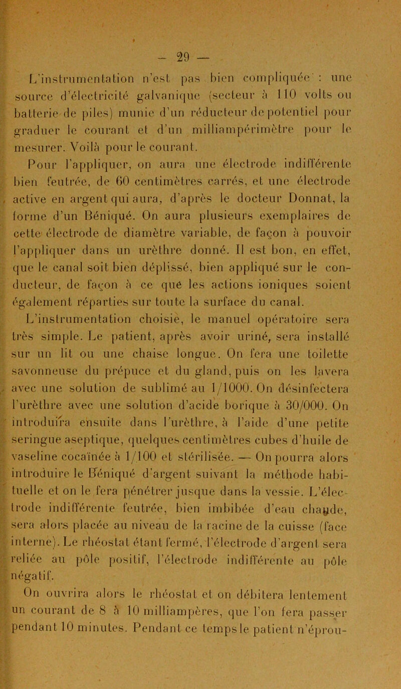 I 29 L’inslnimcnlation n’esl pas bien compliquée : une source d’électricité galvanique (secteur à 110 volts ou batterie de piles) munie d’un réducteur de potentiel pour graduer le courant et d’un milliampérimètre pour le mesurer. Voilà pour le courant. Pour l’appliquer, on aura une électrode indilTérente bien feutrée, de 60 centimètres carrés, et une électrode active en argent qui aura, d’après le docteur Donnât, la lorme d’un Béniqué. On aura plusieurs exemplaires de cette électrode de diamètre variable, de façon à pouvoir l’appliquer dans un urèthre donné. Il est bon, en effet, que le canal soit bien déplissé, bien appliqué sur le con- ducteur, de façon à ce qué les actions ioniques soient également réparties sur toute la surface du canal. L’instrumentation choisie, le manuel opératoire sera très simple. Le patient, après avoir uriné, sera installé sur un lit ou une chaise longue. On fera une toilette savonneuse du prépuce et du gland, puis on les lavera avec une solution de sublimé au 1/1000. On désinfectera l’iirèthre avec une solution d’acide borique à 30/000. On introduira ensuite dans Lurèthre, à l’aide d’une petite seringue aseptique, quelques centimètres cubes d’huile de vaseline cocaïnée à 1/100 et stérilisée. — On pourra alors introduire le Déniqué d’argent suivant la méthode habi- tuelle et on le fera pénétrer jusque dans la vessie. L’élec- trode indifférente feutrée, bien imbibée d’eau chayde, sera alors placée au niveau de la racine de la cuisse (face interne). Le rhéostat étant fermé, l’électi'ode d’argent sera reliée au pôle positif, l’électrode indifférente au pôle négatif. On ouvrira alors le rhéostat et on débitera lentement un courant de 8 à 10 milliampères, que l’on fera passer pendant 10 minutes. Pendant ce temps le patient n’éprou-