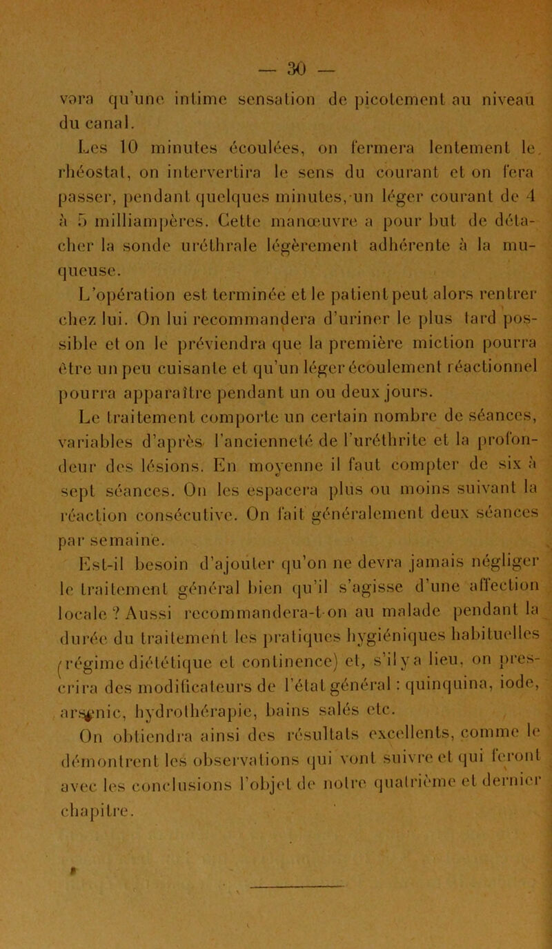 3<) — s^orn qu’une intime sensation de picotement au niveau du canal. Les 10 minutes écoulées, on l'ermera lentement le. rhéostat, on intervertira le sens du courant et on l’era passer, pendant quelques minutes, un léger courant de 4 à T) milliampères. Cette manœuvre a pour but de déta- cher la sonde uréthrale légèrement adhérente à la mu- queuse. L’opération est terminée et le patient peut alors rentrei* chez lui. On lui recommandera d’urin('.r le plus tard pos- sible et on le préviendra que la première miction pourra être un peu cuisante et qu’un léger écoulement réactionnel pouri’a apparaître pendant un ou deux jours. Le traitement compoi’te un certain nombre de séances, variables d’api‘è& l’ancienneté de l’iiréthrite et la proCon- deur des lésions. En moyenne il faut compter de six à sept séances. On les espacera plus ou moins suivant la réaction consécutive. On fait généralement deux séances pai‘ semaine. Est-il besoin d’ajouter qu’on ne devra jamais négliger le traitement général bien qu’il s’agisse d’une allection locale ? Aussi recommandera-t-on au malade pendant la durée du ti'aitement les pratiques hygiéniques habituelles ^régime diéléti(jue et continence) et, s’iiya lieu, on pi’es- crira des moditicateurs de l’état général : quinquina, iode, arf^mic, hydrothérapie, bains salés (‘le. On obtiendra ainsi des résultats excellents, comme le démontrent les observations (jui vont suivi'e et ijui l('r(jnl avec les c(,)nclusi(jns l’objet de noire (jualrième et derniei* chapitre. $