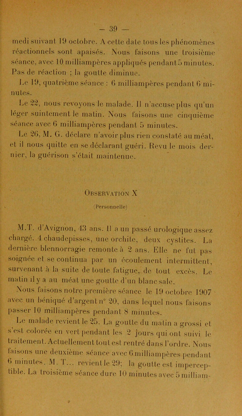 mecli suivant 19 octobre, A cette date tous les phénomènes réactionnels sont apaisés. Nous faisons une troisième séance, avec 10 milliampères appliqués pendant 5 minutes. Pas de réaction ; la goutte diminue. Le 19, quatrième séance : (> milliampères pendant 0 mi- nutes. Le 22, nous revoyons le malade. Il n’accuse plus (ju’un léger suintement le matin. Nous faisons une cinquième séance avec G milliampères pendant 5 minutes. Le 2G, M. G. déclare n’avoir plus laen constaté au méat, et il nous quitte en se déclarant guéri. Revu le mois der- nier, la guérison s’était maintenue. Observation X (Personnelle) M.T. d’Avignon, 43 ans. 11 a un passé urologique assez charge. 4 chaudepisses, une oi'chitc, deux cystites. La dernière blennorragie remonte à 2 ans. Elle ne fut pas soignée et se continua par un écoulement intermittent, survenant à la suite de toute fatigue, de tout excès. Le matin il y a au méat une goutte d’un blanc sale. Nous fai.sons notre première séance le 19 octobre 1907 avec un béniqué d’argent n“ 20, dans lequel nous faisons passer 10 milliampères pendant 8 minutes. Le malade levient le 2o. La goutte du matin a gi’ossi et s’est colorée en vert pendant les 2 jours qui ont suivi le traitement. Actuellement tout est rentré dans l’ordre. Nous laisons une deuxième séance avec G milliampères pendant G minutes. M. T... revient le 29; la goutte est impercep- tible. La troisième séance dure 10 minutes avec 5 milliam-