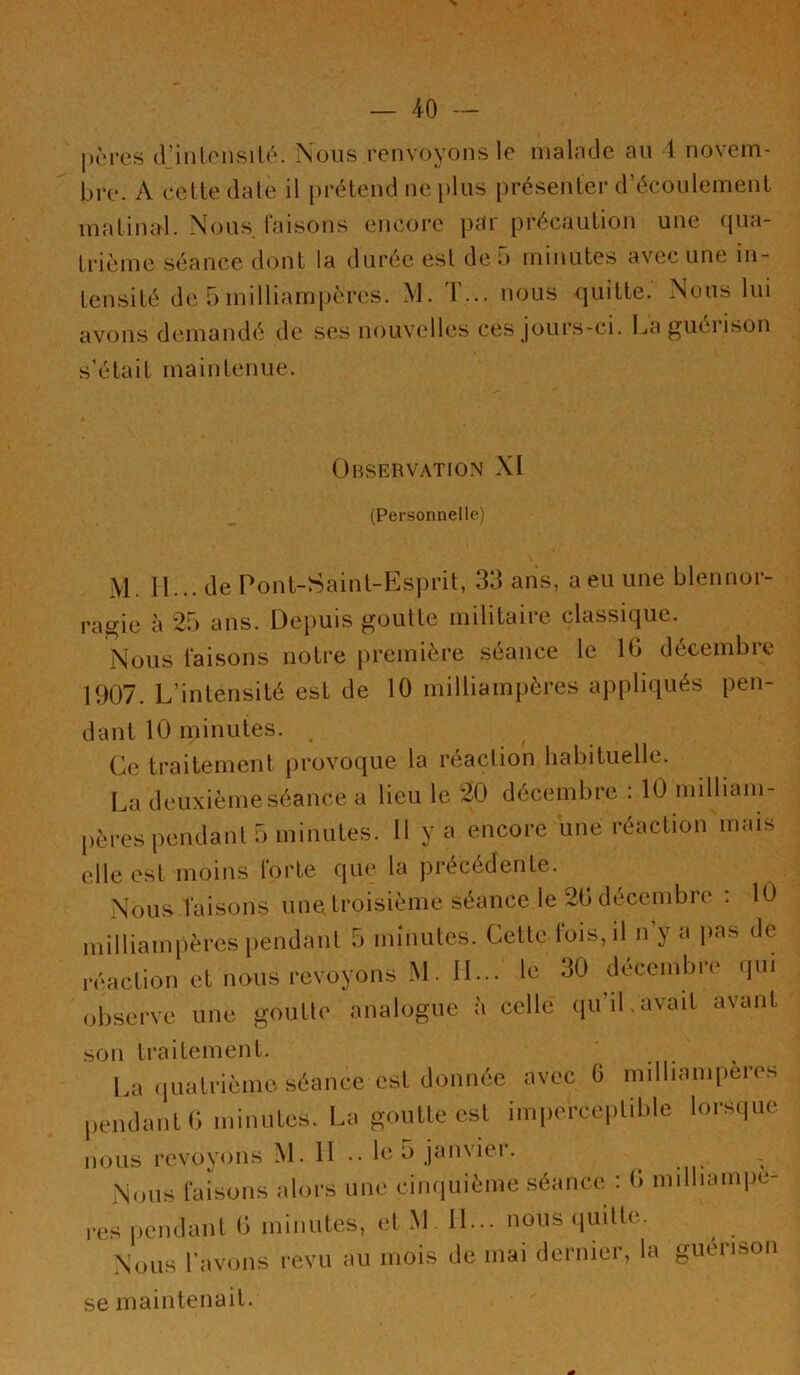 |i{‘res djiilonsiU'*. Nous renvoyons le malade au 4 novem- bre. A celle dale il [)rélend ne plus présenter d’écoulemenl maliiud. Nous faisons encore par précaution une qua- trième séance dont la durée esl de b minutes avec une in- tensité de 5 milliampères. M. T... nous <juitte. Nous lui avons demandé de ses nouvelles ces jours-ci. La guérison s’était maintenue. OnSERVATJON XI (Personnelle) M. II... de Pont-Saint-Esprit, 33 ans, a eu une blennor- ragie à 25 ans. Dei)uis goutte militaire classique. Nous faisons notre première séance le 16 décembre 1907. L’intensité est de 10 milliampères appliqués pen- dant 10 minutes. , Ce traitement provoque la réaction habituelle. La deuxièmeséancea lieu le 20 décembre : 10 milliam- pères pendant 5 minutes. Il y a encore une réaction mais elle est moins forte que la précédente. Nous faisons une troisième séance le 20 décembre : 10 milliampères pendant 5 minutes. Cette fois, il n’y a jias de réaction et nous revoyons M. II... le 30 décembre (pu observe une goutte analogue à celle qu’il avait avant son traitement. La quatrième, séance est donnée avec 6 millianqieres pendant 0 minutes. La goutte esl imperceptible lorsque nous revoyons M. H .. le 5 janvier. Nous faisons alors une cimpiième séance. : 0 millianqie- res pendant 0 minutes, et M . 11... nous .piilte. Nous rav(jiis revu au mois de mai dernier, la guéiison se maintenait.