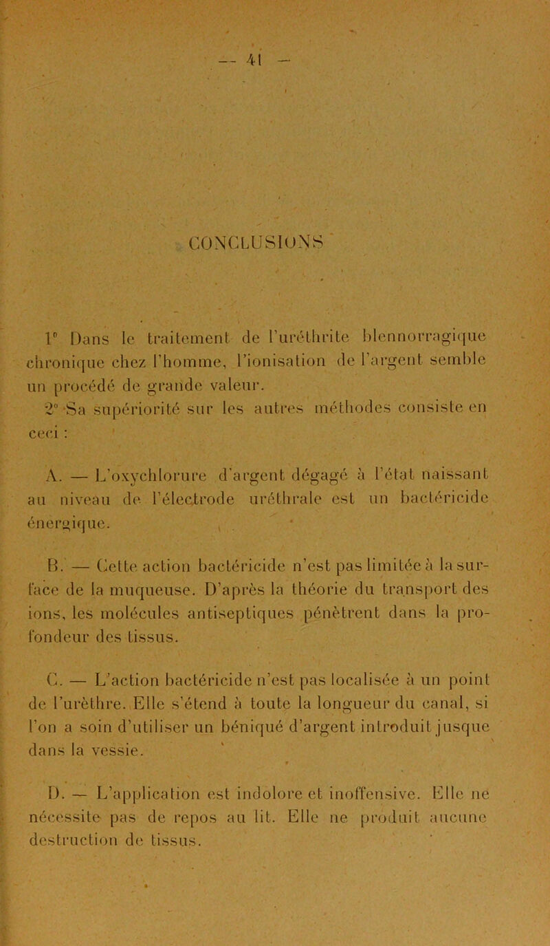 CONCLUSIONS r Dans le traitement de ruréthrite l)lennorragi(|ue chroni([ue chez l’homme, rionisation de l’ai^gent semble un pi'océdé de grande valeur. *2“ Sa supériorité sur les autres méthodes consiste en ceci ; A. — L’oxychlorure d’argent dégagé à l’état naissant au niveau de l’éleatrode uréthrale est un bactéricide énergique. B. — (^elte action bactéricide n’est pas limitée à la sur- face de la muqueuse. D’après la théorie du tra.ns|)ort des ions, les molécules antiseptiques pénètrent dans la pro- fondeur des tissus. C. — L’action l)actéricide n’est pas localisée à un j)oint de rurèthre. Elle s’étend à toute la longueur du canal, si l’on a soin d’utiliser un béniqué d’argent introduit jusque dans la vessie. D. — L’application est indolore et inoffensive. Elle ne nécessite pas de repos au lit. Elle ne produit aucune destruction de tissus.