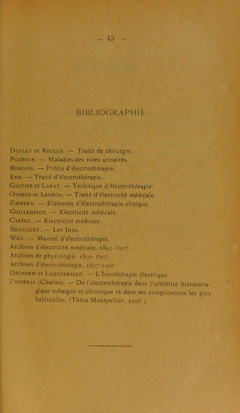 BIBLIOGRAPHIE Düplay et Reclus. — Traité de chirurgie. PoussoN. — Maladies des voies urinaires. Bordier. — Précis d'électrothérapie. Erb. — Traité d’électrothérapie. Gautier et Larat.— Technique d’électrothérapie. Onimus et Legros. — Traité d’électricité médicale. ZiiwMERN. — Eléments d’électrothérapie clinique. Guilleminot. — Electricité médicale. Castex. — Electricité médicale. Brillouet. — Les Ions. Weil. — Manuel d’électrothérapie. Archives d’électricité médicale, 1893-1907. Archives de physiologie, i890-i'9o7. 'Archives d’électrobiologie, 1897-1907. Delherm et Laquerrière. — L’Ionothérapie électrique. PiCHERAL (Charles). — De l’électrothérapie dans l'uréthrite blennorra- gique subaiguë et chronique et dans ses complications les plus habituelles. (Thèse Montpellier, 1908.)