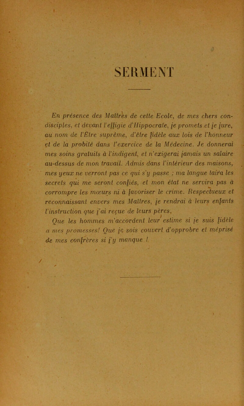 * SEUiVŒNT En présence des Maîtres de celte Ecole, de mes chers con- disciples, et devant VeHigie d'Hippocrate, /e promets die {ure, au nom de l’Etre suprême, d’être fidèle aux lois de l’honneur et de la probité dans Vexercice de la Médecine. Je donnerai mes soins gratuits à l’indigent, et n’exigerai jamais un salaire au-dessus de mon travail. Admis dans l’intérieur des maisons, mes yeux ne verront pas ce qui s’ij passe ; ma langue taira les secrets qui me seront confiés, et mon état ne servira pas à corrompre les mœurs ni à favoriser le crime. Respectueux et reconnaissant envers mes Maîtres, je rendrai à leurs enfants l’instruction que j’ai reçue de leurs pères, Que les hommes m’accordent leur estime si je suis fidèle a mes promesses! Que je sois couvert d’opprobre et méprisé de mes confrères si j’y manque ! ✓ /