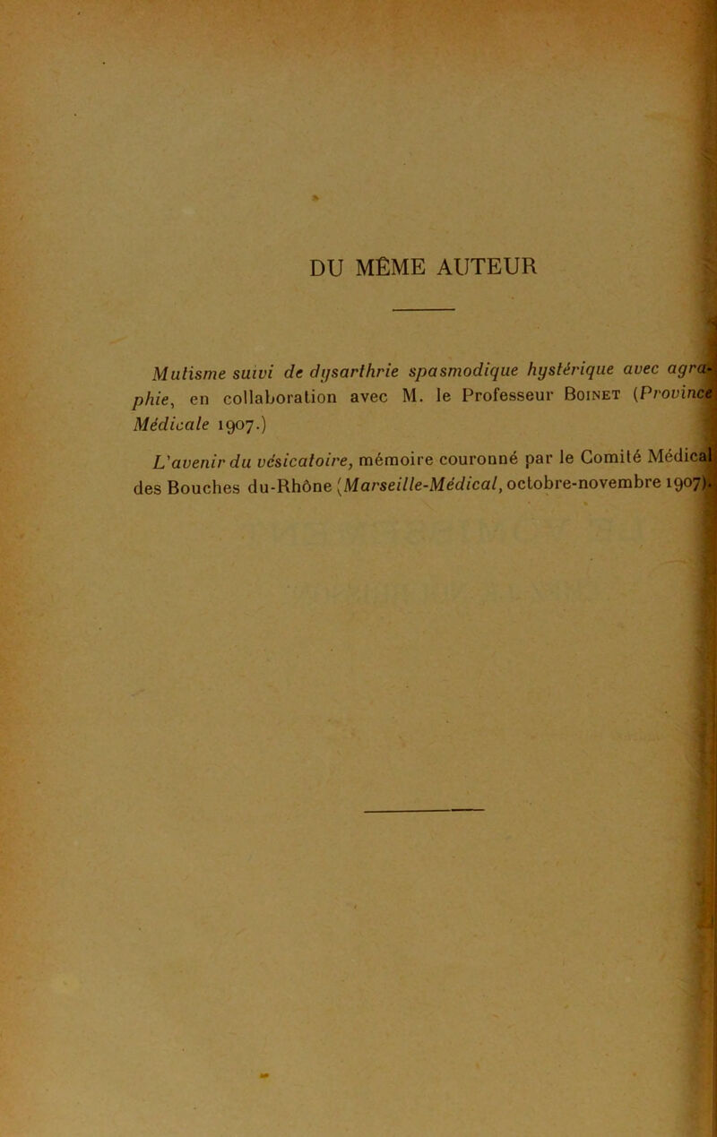 DU MÊME AUTEUR Mutisme suivi de dysarthrie spasmodique hystérique avec agra- phie, en collaboration avec M. le Professeur Boinet (Province Médicale 1907.) L'avenir du vésicatoire, mémoire couronné par le Comité Médical; des Bouches du-Rhône [Marseille-Médical, octobre-novembre 1907); '