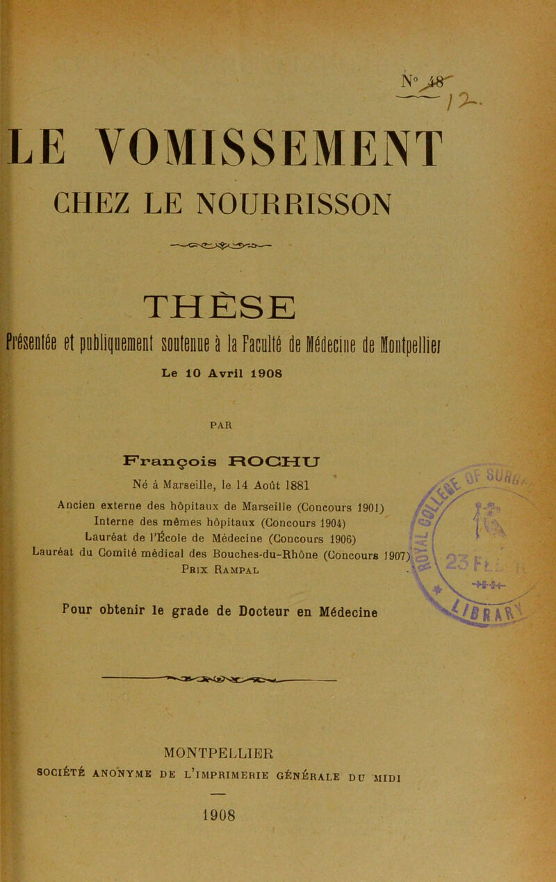 N° ~l LE VOMISSEMENT CHEZ LE NOURRISSON THÈSE PiteiilÉe et peblipemenl soutenue à la Faculté de KOecliie de ioiitpelllei Le 10 Avril 1908 PAR François ROGHXJ Né à Marseille, le 14 Août 1881 Ancien externe des hôpitaux de Marseille (Concours 1901) Interne des noêmes hôpitaux (Concours 1904) Lauréat de l’École de Médecine (Concours 1906) Lauréat du Comité médical des Bouches-du-Rhône (Concours Prix Rampal Pour obtenir le grade de Docteur en Médecine MONTPELLIER SOCIÉTÉ ANONYME DE l’imPRIMERIE GÉNÉRALE DU MIDI 1908