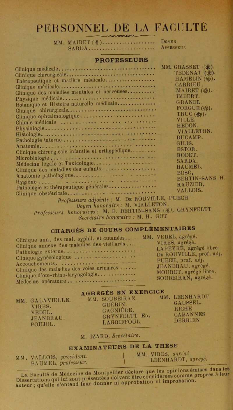 PKHSONNEL DE LA FACULTÉ —— — MM. MAIRET(^) Doyen SA RD A ASÇB3SKUX PROFESSEURS Clinique médicale GRASSET (^). Clinique chirurgicale TA^\S^iîi rS?' Thérapeutique et matière médicale . HAMKibiJN Clinique médicale Clinique des maladies mentales et nerveuses MAlUbil Physique médicale ^ Bolanique et Histoire naturelle médicale CHANEL. Clinique chirurgicale ’ Clinique ophtalmologique un Chimie médicale HT7nON Ston. SicfgTe' inle,™ ! ! !.' ! : !.' ! !.' ! ! ! i.' ! ! ! ' ■ i • • DvÇf'P- Anatomie • cicthr Clinique chirurgicale infantile et orthopédique e&lUK. Microbiologie Médecine légale et Toxicologie Clinique des maladies des enfants BOSC Anatomie pathologique • •••■'■* RERTIN-SANS H. Ilygièno • * * PAnyfRR Pathologie et thérapeutique générales Clinique obstétricale Professeurs adjoints : M. De ROÜVILLE, PUECH Doyen honoraire : M. VIALLETON^ or.uxTi-c-n’rr Professeurs honoraires: M. E. BERTTN-SANS GRYNtELT Secrétaire honoraire ; M. H. GOT CHARGÉS DE COURS COMPLÉMENTAIRES Clinique ann. des mal. syphil. et cutanées.. . MM. ^EDEL agrégé. Clinique annexe des maladies des vieillards .... fgrégé libre, soüHEm’.N*, AGRÉGÉS EN EXERCICE MM. GALAVIEULE. MM. SOUBËIRAN. MM. VfRKS GUERIN. GAUSSLL. VPDFL GAGNIÈUE. RICHE ypANBRAU GRYNFEUTT Eo. GABANNES POUJOL LAGRIFFOQI. DERRIEN M. IZARD, Secrétaire. EXAMINATEURS DE LA THÈSE MM xrArmi<? f,ré%ident I MM. VIRES. a/7n>/ MM. VALLOIS, Ipiesiaem. i LEENHARDT, BAUMEL. pro/meur. I , j y