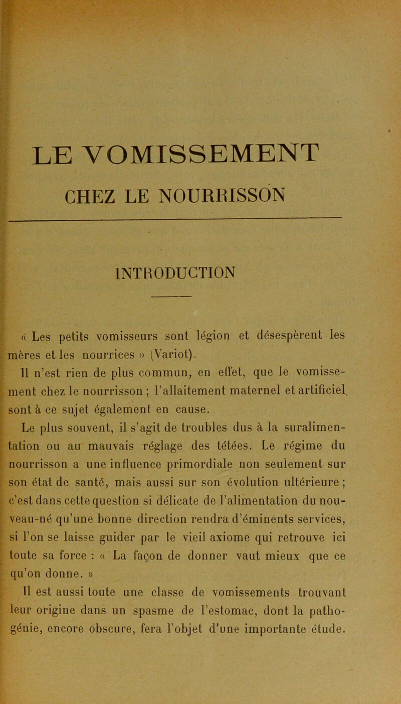 LE VOMISSEMENT CHEZ LE NOURRISSON INTRODUCTION « Les petits vomisseurs sont légion et désespèrent les mères et les nourrices » (Yariot). 11 n’est rien de plus commun, en effet, que le vomisse- ment chez le nourrisson ; l’allaitement maternel et artificiel, sont à ce sujet également en cause. Le plus souvent, il s’agit de troubles dus à la suralimen- tation ou au mauvais réglage des tétées. Le régime du nourrisson a une influence primordiale non seulement sur son état de santé, mais aussi sur son évolution ultérieure; c’est dans cette question si délicate de l’alimentation du nou- veau-né qu’une bonne direction rendra d’éminents services, si l’on se laisse guider par le vieil axiome qui retrouve ici toute sa force : « La façon de donner vaut mieux que ce qu’on donne. » 11 est aussi toute une classe de vomissements trouvant leur origine dans un spasme de l’estomac, dont la patbo- génie, encore obscure, fera l’objet d’une importante étude.