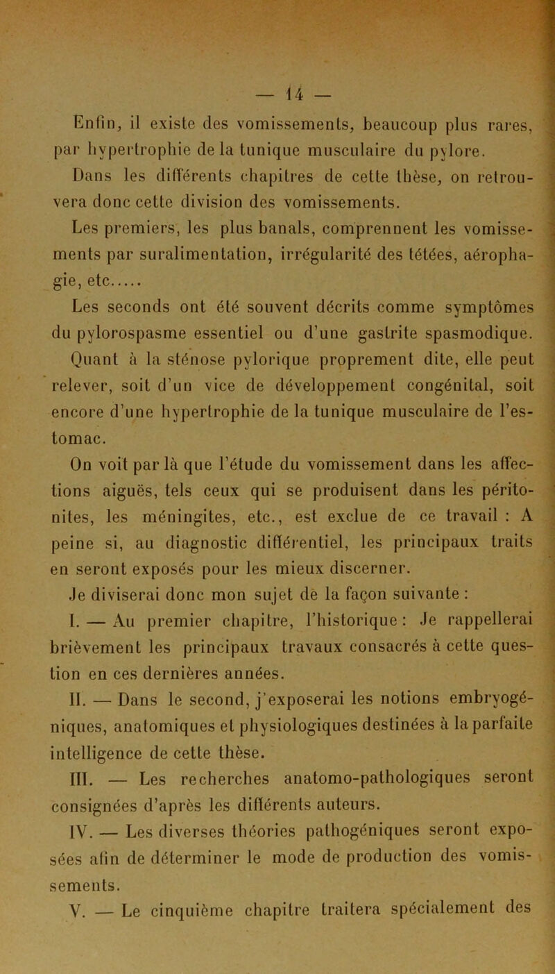 Enfin, il existe des vomissements, beaucoup plus rai'es, par hypertrophie delà tunique musculaire du pylore. Dans les différents chapitres de cette thèse, on retrou- vera donc cette division des vomissements. Les premiers, les plus banals, comprennent les vomisse- ments par suralimentation, irrégularité des tétées, aéropha- gie, etc Les seconds ont été souvent décrits comme symptômes du pylorospasme essentiel ou d’une gastrite spasmodique. Quant à la sténose pylorique proprement dite, elle peut relever, soit d’un vice de développement congénital, soit encore d’une hypertrophie de la tunique musculaire de l’es- tomac. On voit parla que l’étude du vomissement dans les affec- tions aiguës, tels ceux qui se produisent dans les périto- nites, les méningites, etc., est exclue de ce travail : A peine si, au diagnostic différentiel, les principaux traits en seront exposés pour les mieux discerner. .le diviserai donc mon sujet de la façon suivante : L — Au premier chapitre, l’historique: Je rappellerai brièvement les principaux travaux consacrés à cette ques- tion en ces dernières années. II. — Dans le second, j’exposerai les notions embryogé- niques, anatomiques et physiologiques destinées à la parfaite intelligence de cette thèse. IIL — Les recherches anatomo-pathologiques seront consignées d’après les différents auteurs. IV. — Les diverses théories pathogéniques seront expo- sées afin de déterminer le mode de production des vomis- sements. V, — Le cinquième chapitre traitera spécialement des