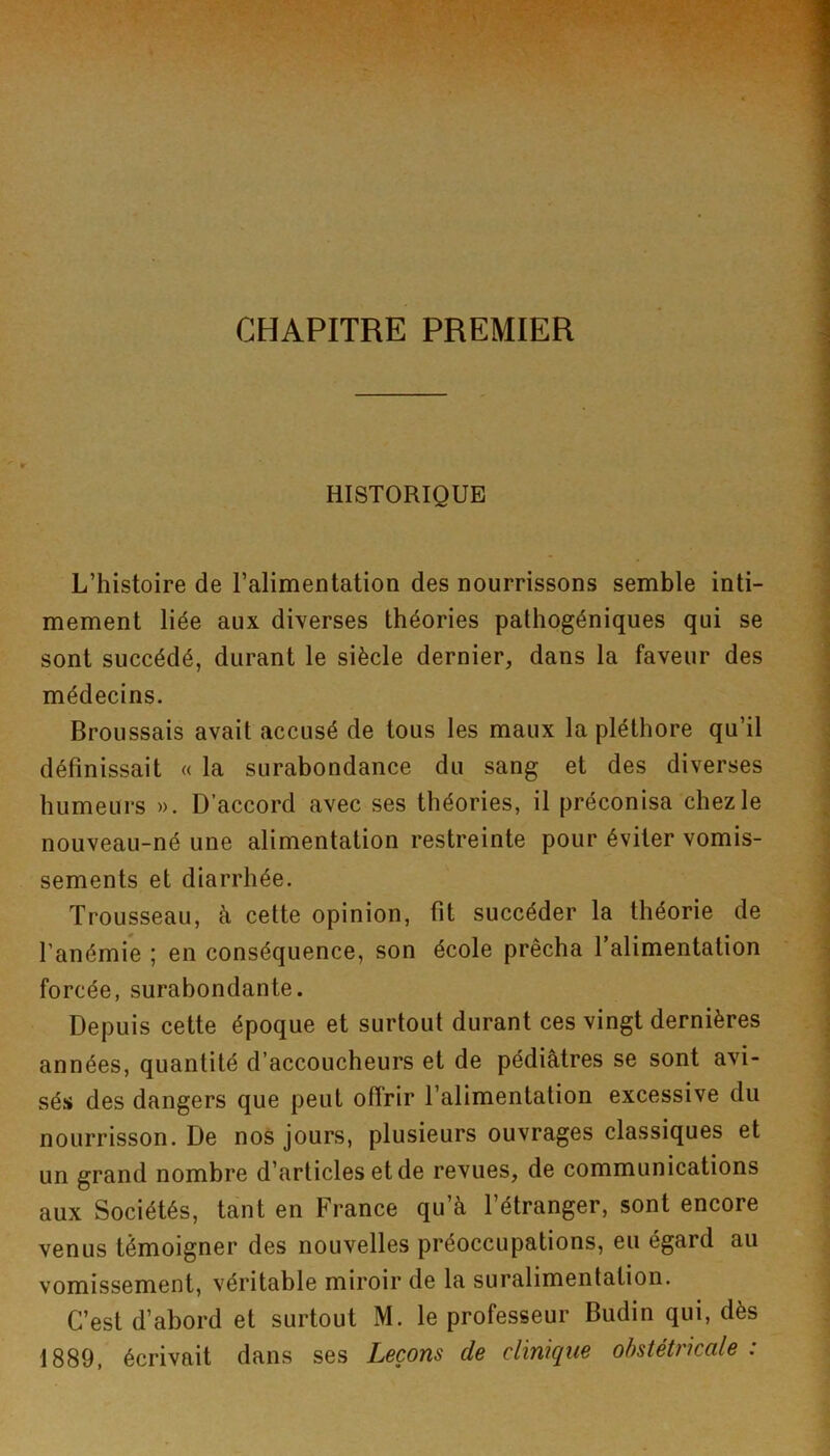 CHAPITRE PREMIER HISTORIQUE L’histoire de l’alimentation des nourrissons semble inti- mement liée aux diverses théories pathogéniques qui se sont succédé, durant le siècle dernier, dans la faveur des médecins. Broussais avait accusé de tous les maux la pléthore qu’il définissait « la surabondance du sang et des diverses humeurs ». D’accord avec ses théories, il préconisa chez le nouveau-né une alimentation restreinte pour éviter vomis- sements et diarrhée. Trousseau, à cette opinion, fit succéder la théorie de l’anémie ; en conséquence, son école prêcha Talimentation forcée, surabondante. Depuis cette époque et surtout durant ces vingt dernières années, quantité d’accoucheurs et de pédiatres se sont avi- sés des dangers que peut offrir l’alimentation excessive du nourrisson. De nos jours, plusieurs ouvrages classiques et un grand nombre d’articles et de revues, de communications aux Sociétés, tant en France qu’à l’étranger, sont encore venus témoigner des nouvelles préoccupations, eu égard au vomissement, véritable miroir de la suralimentation. C’est d’abord et surtout M. le professeur Budin qui, dès 1889, écrivait dans ses Leçons de clinique obstétricale :