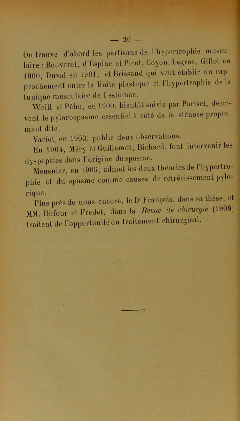 On trouve d’abord les partisans de Tliyperlrophie muscu- \ laire ; Bouveret, d’Espine et Picot, Coyon, Legros. Gillot en ] 1900, Duval en 1901, et Brissaiid qui veut établir un rap- ! prochement entre la linite plastique et Phypertropbie de la . tunique musculaire de 1 estomac. i Weill et Péhu, en 1900, bientôt suivis par Pariset, décri- | vent le pylorospasme essentiel à côté de la sténose propre- ‘ ment dite. ' Variot, en 1903, publie deux observations. En 1904, Méry et Guillemot, Bichard, font intervenir les dyspepsies dans l’origine du spasme. Meusnier, en 1905, admet les deux théories de l’hypertro- phie et du spasme comme causes de rétrécissement pylo- , rique. _ Plus près de nous encore, le D''François, dans sa thèse, e MM. Dufour et Fredet, dans la Remte de chirurgie (1908) traitent'de l’opportunité du traitement chirurgical.