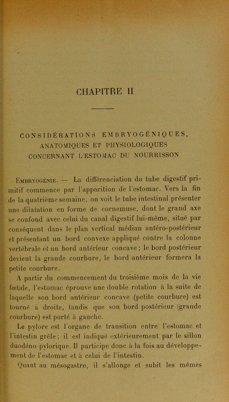 CONSIDÉRATIONS EMBRYOGÉNIQUES, ANATOMIQUES ET PHYSIOLOGIQUES CONCERNANT L’ESTOMAC DU NOURRISSON Embryogéîsie. — La différenciation du tube digestif pri- mitif commence par l’apparition de l’estomac. Vers la fin de la quatrième semaine, on voit le tube intestinal présenter une dilatation en forme de cornemuse, dont le grand axe se confond avec celui du canal digestif lui-même, situé par conséquent dans le plan vertical médian antéro-postérieur et présentant un bord convexe appliqué contre la colonne vertébrale et un bord antérieur concave; le bord postérieur devient la grande courbure, le bord antérieur formera la petite courbure. A partir du commencement du troisième mois de la vie foetale, l’estomac éprouve une double rotation à la suite de laquelle son bord antérieur concave (petite courbure) est tourné à droite, tandis que son bord postérieur (grande courbure) est porté à gauche. Le pylore est l’organe de transition entre l’estomac et l’intestin grêle; il est indiqué extérieurement par le sillon duodéno-pylorique. 11 participe donc à la fois au développe- ment de l’estomac et à celui de l’intestin. Quant au mésogastre, il s’allonge et subit les mêmes