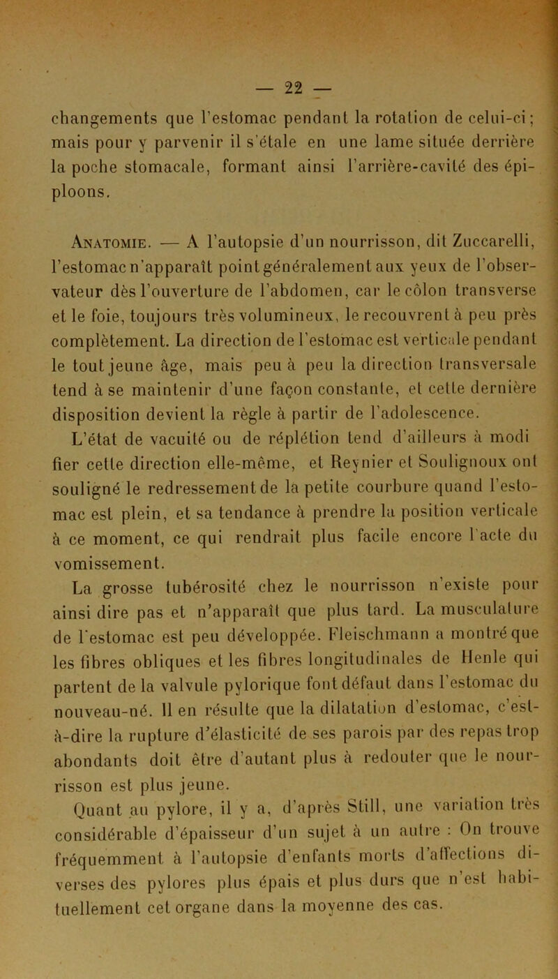 changements que l’estomac pendant la rotation de celui-ci; mais pour y parvenir il s’étale en une lame située derrière la poche stomacale, formant ainsi l’arrière-cavité des épi- ploons. Anatomie. — A l’autopsie d’un nourrisson, dit Zuccarelli, l’estomac n’apparaît point généralement aux yeux de l’obser- vateur dès l’ouverture de l’abdomen, car le côlon transverse et le foie, toujours très volumineux, le recouvrent à peu près complètement. La direction de l’estomac est verticale pendant le tout jeune âge, mais peu a peu la direction transversale tend à se maintenir d’une façon constanle, et cette dernière disposition devient la règle à partir de l’adolescence. L’état de vacuité ou de réplétion tend d’ailleurs à modi fier cette direction elle-même, et Reynier et Soulignoux ont souligné le redressement de la petite courbure quand l’esto- mac est plein, et sa tendance à prendre 1a position verticale à ce moment, ce qui rendrait plus facile encore l'acte du vomissement. La grosse tubérosité chez le nourrisson n’existe pour ainsi dire pas et n’apparaît que plus tard. La musculature de l'estomac est peu développée. Fleischmann a montré que les fibres obliques elles fibres longitudinales de Henle qui partent de la valvule pylorique font défaut dans l’estomac du nouveau-né. 11 en résulte que la dilatation d estomac, c est- â-dire la rupture d’élasticité de ses parois par des repas trop abondants doit être d’autant plus à redouter que le nour- risson est plus jeune. Quant .au pylore, il y a, d’après Still, une variation très considérable d’épaisseur d’un sujet à un autre : On trouve fréquemment à l’autopsie d’enfants morts d alîections di- verses des pylores plus épais et plus durs que n est habi- tuellement cet organe dans la moyenne des cas.