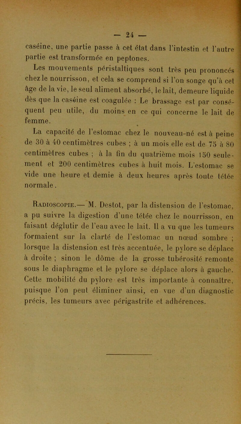 caséine, une partie passe à cet état dans l’intestin et l’autre partie est transformée en peptones. Les mouvements péristaltiques sont très peu prononcés chez le nourrisson, et cela se comprend si l’on songe qu’à cet âge de la vie, le seul aliment absorbé, le lait, demeure liquide : dès que la caséine est coagulée : Le brassage est par consé- quent peu utile, du moins en ce qui concerne le lait de femme. • 1 La capacité de l’estomac chez le nouveau-né est à peine • de 30 à 40 centimètres cubes ; à un mois elle est de 75 à 80 centimètres cubes ; à la fin du quatrième mois 150 seule- ment et 200 centimètres cubes à huit mois. L’estomac se vide une heure et demie à deux heures après toute tétée normale. Radioscopie.— M. Deslot, par la distension de l’estomac, a pu suivre la digestion d’une tétée chez le nourrisson, en faisant déglutir de l’eau avec le lait. 11 a vu que les tumeurs formaient sur la clarté de l’estomac un nœud sombre ; lorsque la distension est très accentuée, le pylore se déplace à droite ; sinon le dôme de la grosse tubérosité remonte sous le diaphragme et le pylore se déplace alors à gauche. Cette mobilité du pylore-est très importante à connaître, puisque l’on peut éliminer ainsi, en vue d’un diagnostic précis, les tumeurs avec périgastrite et adhérences.