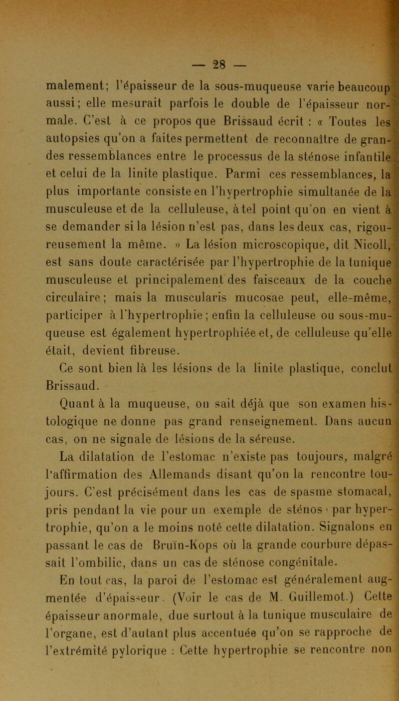 malement; l’épaisseur de la sous-muqueuse varie beaucoup aussi; elle mesurait parfois le double de l’épaisseur nor- male. C’est à ce propos que Brissaud écrit : « Toutes les autopsies qu’on a faites permettent de reconnaître de gran- des ressemblances entre le processus de la sténose infantile et celui de la linite plastique. Parmi ces ressemblances, la plus importante consiste en l’hypertrophie simultanée de la musculeuse et de la celluleuse, à tel point qu’on en vient à se demander si la lésion n’est pas, dans les deux cas, rigou- reusement la même. » La lésion microscopique, dit Nicoll,-] est sans doute caractérisée par l’hypertrophie de la tunique musculeuse et principalement des faisceaux de la couche circulaire; mais la muscularis mucosae peut, elle-même, participer à l'hypertrophie; enfin la celluleuse ou sous-mu- queuse est également hypertrophiée et, de celluleuse qu’elle était, devient fibreuse. Ce sont bien là les lésions de la linite plastique, conclut Brissaud. Quant à la muqueuse, on sait déjà que son examen his- \ tologique ne donne pas grand renseignement. Dans aucun | cas, on ne signale de lésions de la séreuse. j La dilatation de l’estomac n’existe pas toujours, malgré \ l’affirmation des Allemands disant qu’on la rencontre tou-1 jours. C’est précisément dans les cas de spasme stomacal, j pris pendant la vie pour un exemple de sténos ' par hyper- trophie, qu’on a le moins noté cette dilatation. Signalons en j passant le cas de Bruïn-Kops où la grande courbure dépas- i sait l’ombilic, dans un cas de sténose congénitale. ; En tout cas, la paroi de l’estomac est généralement aug- ' mentée d’épaisseur. (Voir le cas de M. Guillemot.) Cette épaisseur anormale, due surtout à la tunique musculaire de l’organe, est d’autant plus accentuée qu’on se rapproche de l’extrémité pylorique : Cette hypertrophie se rencontre non