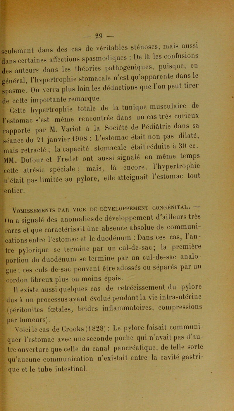 seulement dans des cas de véritables sténoses, mais aussi dans certaines alîections spasmodiques : De là les confusions des auteurs dans les théories pathogéniques, puisque, en général, l’hypertrophie stomacale n'est qu’apparente dans le spasme. On verra plus loin les déductions que l’on peut tirer de cette importante remarque. Cette hypertrophie totale de la tunique musculaire de l’estomac s’est même rencontrée dans un cas très curieux rapporté par M. Variot à la Société de Pédiâtrie dans sa séance du 21 janvier 1908 : L'estomac était non pas dilaté, mais rétracté ; la capacité stomacale était réduite à 30 cc. MM. Dufour et Fredet ont aussi signalé en même temps cette atrésie spéciale ; mais, là encore, l’hypertrophie n’était pas limitée au pylore, elle atteignait l'estomac tout entier. Vomissements par vice de développement congénital. — On a signalé des anomalies de développement d'ailleurs très rares et que caractérisait une absence absolue de communi- cations entre l’estomac et le duodénum : Dans ces cas, l’an- tre pylorique se termine par un cul-de-sac; la première portion du duodénum se termine par un cul-de-sac analo gue; ces culs-de-sac peuvent être adossés ou séparés par un cordon übreux plus ou moins épais. 11 existe aussi quelques cas de rétrécissement du pylore - dus à un processus ayant évolué pendant la vie intra-utérine (péritonites fœtales, brides inflammatoires, compressions par tumeurs). Voici le cas de Crooks ( 1828) : Le pylore faisait communi- : quer l’estomac avec une seconde poche qui n’avait pas d’au- tre ouverture que celle du canal pancréatique, de telle soi te - qu’aucune communication n’existait entre la cavité gastri- ■ que et le tube intestinal.