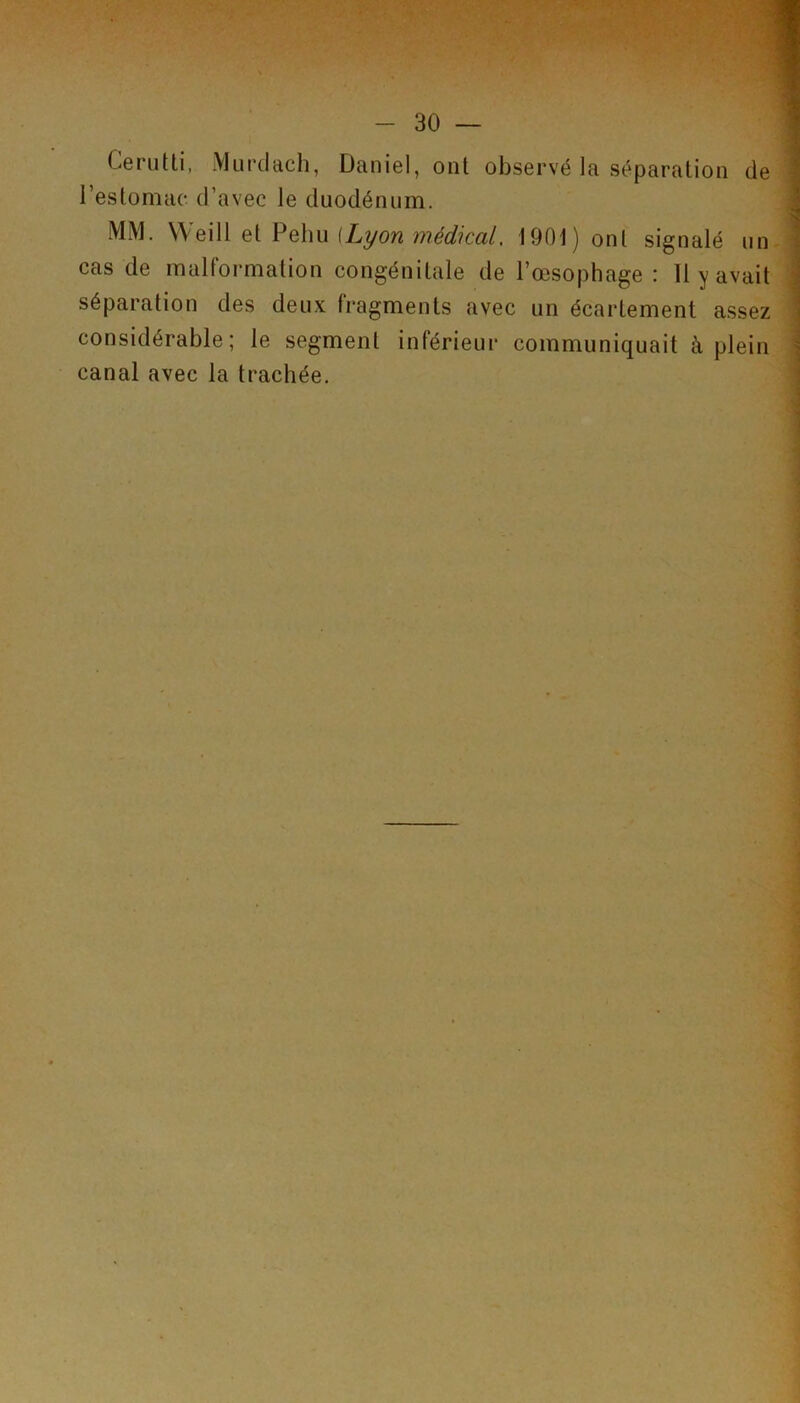 Ceriitti, Murdaclî, Daniel, ont observé la séparation de l’estomac d’avec le duodénum. MM. W^Wi QiVoXm (Lyon médical, 1901) ont signalé un cas de malformation congénitale de l’œsophage : 11 y avait séparation des deux fragments avec un écartement assez considérable; le segment inférieur communiquait à plein canal avec la trachée.