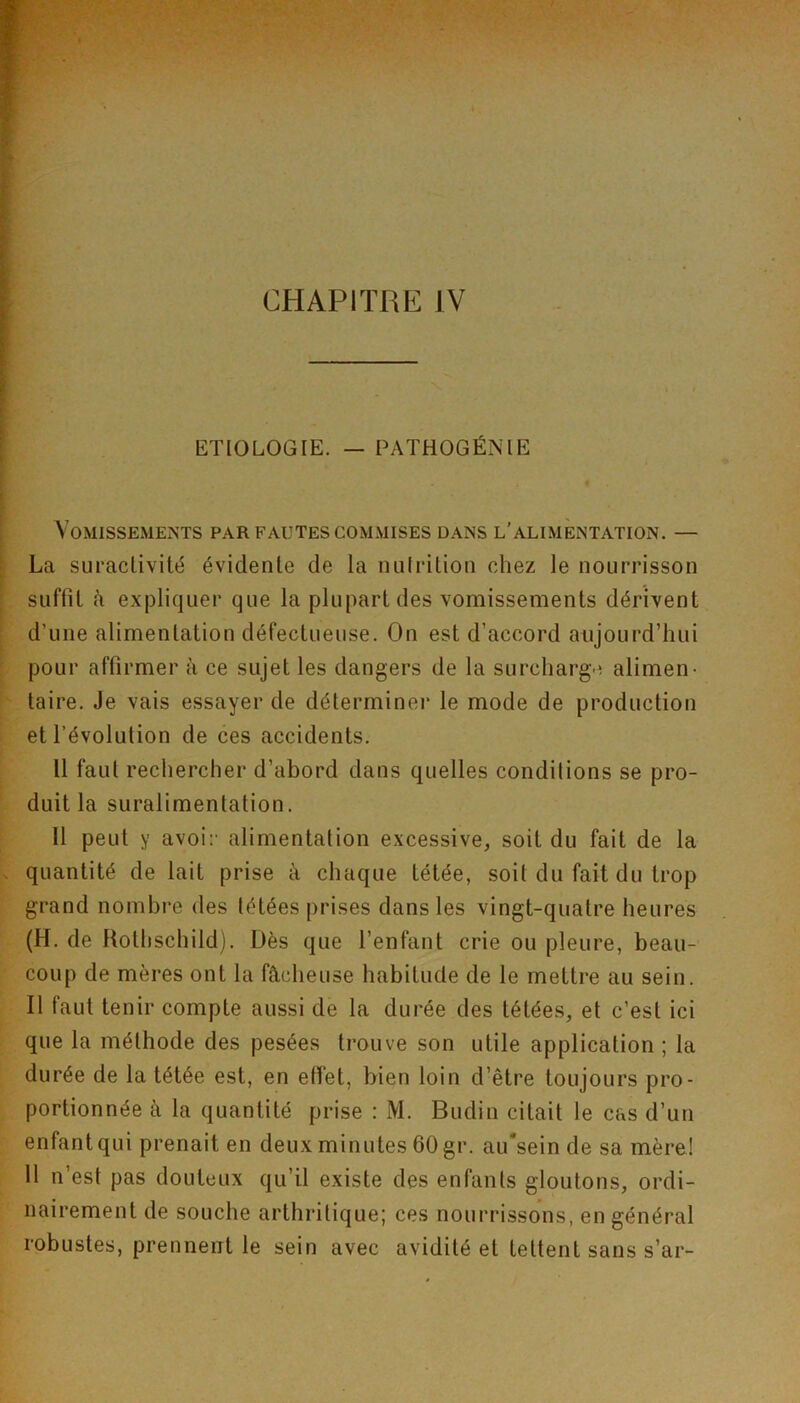 ETIOLOGIE. — PATHOGÉNIE Vomissements par fautes commises dans l’alimentation. — La suractivité évidente de la nulrilion chez le nourrisson suffit à expliquer que la plupart des vomissements dérivent d’une alimentation défectueuse. On est d’accord aujourd’hui pour affirmer à ce sujet les dangers de la surcharg-^ alimen- taire. Je vais essayer de déterminer le mode de production et l’évolution de ces accidents. Il faut rechercher d’abord dans quelles conditions se pro- duit la suralimentation. Il peut y avoir alimentation excessive, soit du fait de la quantité de lait prise à chaque tétée, soit du fait du trop grand nombre des tétées prises dans les vingt-quatre heures (H. de Rothschild). Dès que l’enfant crie ou pleure, beau- coup de mères ont la fâcheuse habitude de le mettre au sein. Il faut tenir compte aussi de la durée des tétées, et c’est ici que la méthode des pesées trouve son utile application; la durée de la tétée est, en etïet, bien loin d’être toujours pro- portionnée à la quantité prise : M. Budin citait le cas d’un enfant qui prenait en deux minutes 60 gr. au'sein de sa mère! 11 n’est pas douteux qu’il existe des enfants gloutons, ordi- nairement de souche arthritique; ces nourrissons, en général robustes, prennent le sein avec avidité et tettent sans s’ar-