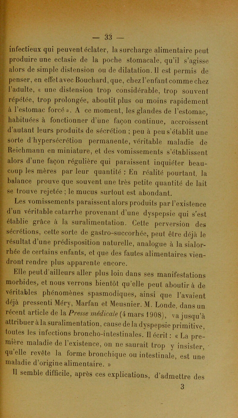 infectieux qui peuvent éclater, la surcharge alimentaire peut produire une ectasie de la poche stomacale, qu’il s’agisse alors de simple distension ou de dilatation. 11 est permis de ^ penser, en effetavec Bouchard, que, chez l’enfant comme chez ^ l’adulte, « une distension trop considérable, trop souvent I répétée, trop prolongée, aboutit plus ou moins rapidement à l’estomac forcé o. A ce moment, les glandes de l’estomac, I habituées à fonctionner d’une façon continue, accroissent I d’autant leurs produits de sécrétion ; peu à peu s’établit une sorte d’hypersécrétion permanente, véritable maladie de ;■ Reichmann en miniature, et des vomissements s’établissent I alors d’une façon régulière qui paraissent inquiéter beau- i coup les mères par leur quantité ; En réalité pourtant, la I balance prouve que souvent une très petite quantité de lait [ se trouve rejetée ; le mucus surtout est abondant. [ Les vomissements paraissent alors produits par l’existence 1 d’un véritable catarrhe provenant d’une dyspepsie qui s’est I établie grâce à la suralimentation. Cette perversion des i sécrétions, cette sorte de gastro-succorhée, peut être déjcà le f résultat d’une prédisposition naturelle, analogue à la sialor- rhée de certains enfants, et que des fautes alimentaires vien- dront rendre plus apparente encore. ■ Elle peut d’ailleurs aller plus loin dans ses manifestations I morbides, et nous verrons bientôt qu’elle peut aboutir à de ; véritables phénomènes spasmodiques, ainsi que l’avaient [ déjà pressenti Méry, Marfan et Meusnier. M. Londe, dans un : récent article de la Presse médicale (4 mars 1908), va jusqu’à I attribuer à la suralimentation, cause de la dyspepsie primitive, i toutes les infections broncho-intestinales. Récrit : « La pre- : mière maladie de l’existence, on ne saurait trop y insister, ■ ‘ qu’elle revête la forme bronchique ou intestinale, est une maladie d’origine alimentaire. » Il semble difficile, après ces explications, d'admettre des 3