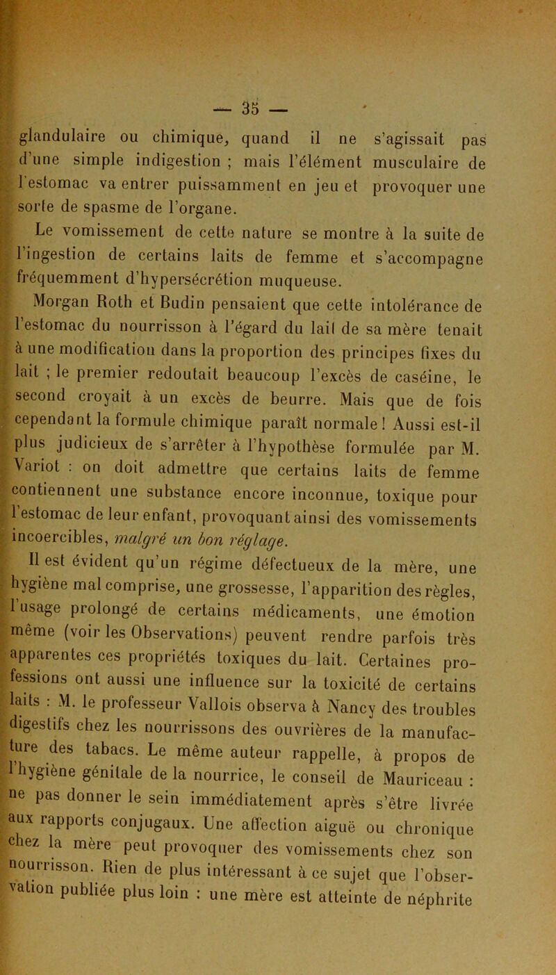 glandulaire ou chimique, quand il ne s’agissait pas d’une simple indigestion ; mais l’élément musculaire de l'estomac va entrer puissamment en jeu et provoquer une sorte de spasme de l’organe. Le vomissement de cette nature se montre à la suite de l’ingestion de certains laits de femme et s’accompagne fréquemment d’hypersécrétion muqueuse. Morgan Roth et Budin pensaient que cette intolérance de l’estomac du nourrisson à l’égard du lait de sa mère tenait à une modification dans la proportion des principes fixes du lait ; le premier redoutait beaucoup l’excès de caséine, le second croyait à un excès de beurre. Mais que de fois cependant la formule chimique paraît normale! Aussi est-il plus judicieux de s’arrêter à l’hypothèse formulée par M. Variot : on doit admettre que certains laits de femme contiennent une substance encore inconnue, toxique pour 1 estomac de leur enfant, provoquant ainsi des vomissements incoercibles, malgré un bon réglage. Il est évident qu’un régime défectueux de la mère, une hygiène mal comprise, une grossesse, l’apparition des règles, 1 usage prolongé de certains médicaments, une émotion même (voir les Observations) peuvent rendre parfois très apparentes ces propriétés toxiques du lait. Certaines pro- fessions ont aussi une influence sur la toxicité de certains laits : M. le professeur Vallois observa à Nancy des troubles digestifs chez les nourrissons des ouvrières de la manufac- ture des tabacs. Le même auteur rappelle, à propos de 1 hygiène génitale de la nourrice, le conseil de Mauriceau ; ne pas donner le sein immédiatement après s’être livrée aux rapports conjugaux. Une affection aiguë ou chronique chez la mère peut provoquer des vomissements chez son nourrisson. Rien de plus intéressant à ce sujet que l’obser- vation publiée plus loin ; une mère est atteinte de néphrite