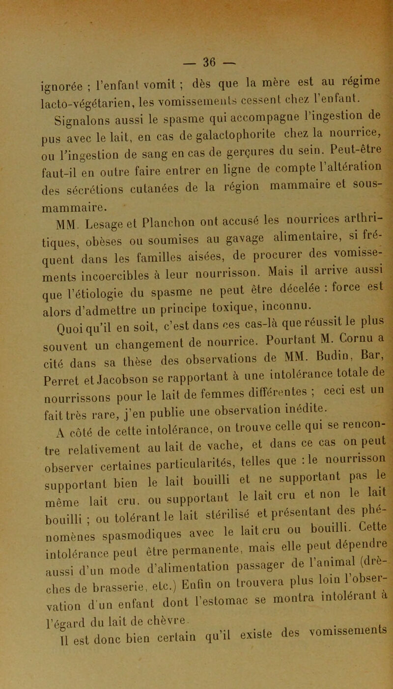 ignorée ; l’enfanl vomit ; dès que la mère est au régime . lacto-végétarien, les Yomissemeiits cessent chez l’enfant. ^ Signalons aussi le spasme qui accompagne l’ingestion de J pus avec le lait, en cas de galactophorite chez la nourrice, | ou hingestion de sang en cas de gerçures du sein. Peut-être ^ faut-il en outre faire entrer en ligne de compte l’altération ^ des sécrétions cutanées de la région mammaire et sous- mammaire. . . MM. Lesage et Planchon ont accusé les nourrices arthri- tiques, obèses ou soumises au gavage alimentaire, si fré- . quent dans les familles aisées, de procurer des vomisse- , ments incoercibles à leur nourrisson. Mais il arrive aussi ; que l’étiologie du spasme ne peut être décelée ; force est ■ alors d’admettre un principe toxique, inconnu. , Quoiqu’il en soit, c’est dans ces cas-lè que réussit le plus ; souvent un changement de nourrice. Pourtant M. Cornu a . cité dans sa thèse des observations de MM. Budin, Bar, ; Perret et Jacobson se rapportant à une intolérance totale de nourrissons pour le lait de femmes différentes ; ceci est un fait très rare, j’en publie une observation inédite. A côté de cette intolérance, on trouve celle qui se rencon- tre relativement au lait de vache, et dans ce cas on peut ■ observer certaines particularités, telles que :1e nourrisson ^ supportant bien le lait bouilli et ne supportant pas le même lait cru, on supportant le lait cru et non le ait bouilli ; ou tolérant le lait stérilisé et présentant des phé- nomènes spasmodiques avec le lait cru ou bouilli. Ce te intolérance peut être permanente, mais elle peut dépen i ohesde brasserie, etc.) Enfin on trouvera plus vation d un enfant dont l’estomac se montra intolérant l’égard du lait de chèvre U est donc bien certain qu’il existe des vomissenien s •X...