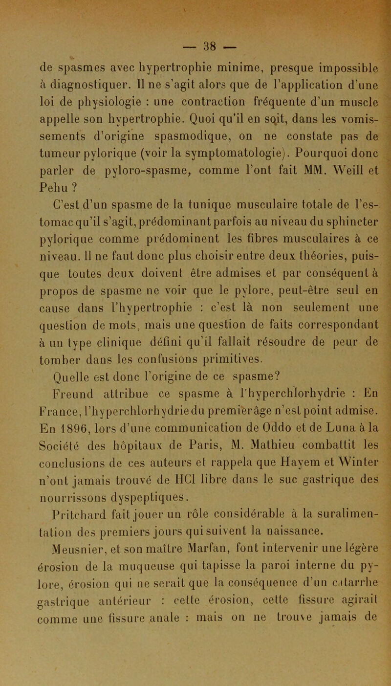 de spasmes avec hypertrophie minime, presque impossible à diagnostiquer. Il ne s’agit alors que de l’application d’une loi de physiologie : une contraction fréquente d’un muscle appelle son hypertrophie. Quoi qu’il en sqit, dans les vomis- sements d’origine spasmodique, on ne constate pas de tumeur pylorique (voir la symptomatologie). Pourquoi donc parler de pyloro-spasme, comme l’ont fait MM. VVeill et Pehu ? C’est d’un spasme de la tunique musculaire totale de l’es- tomac qu’il s’agit, prédominant parfois au niveau du sphincter pylorique comme prédominent les fibres musculaires à ce niveau. 11 ne faut donc plus choisir entre deux théories, puis- que toutes deux doivent être admises et par conséquent à propos de spasme ne voir que le pylore, peut-être seul en cause dans l’hypertrophie : c’est là non seulement une question de mots, mais une question de faits correspondant à un type clinique défini qu’il fallait résoudre de peur de tomber dans les confusions primitives. Quelle est donc l’origine de ce spasme? Freund attribue ce spasme à l’hyperchlorhydrie : En France, l’hyperchlorhydriedu premiferàge n’est point admise. En 1896, lors d’une communication de Oddo et de Luna à la Société des hôpitaux de Paris, M. Mathieu combattit les conclusions de ces auteurs et rappela que Hayem et Winter n’ont jamais trouvé de HCl libre dans le suc gastrique des nourrissons dyspeptiques. Pritohard fait jouer un rôle considérable à la suralimen- tation des premiers jours qui suivent la naissance. Meusnier, et son maître Marfan, font intervenir une légère érosion de la muqueuse qui tapisse la paroi interne du py- lore, érosion qui ne serait que la conséquence d’un c.itarrhe gastrique antérieur : cette érosion, cette tissure agirait comme une tissure anale : mais on ne trouve jamais de