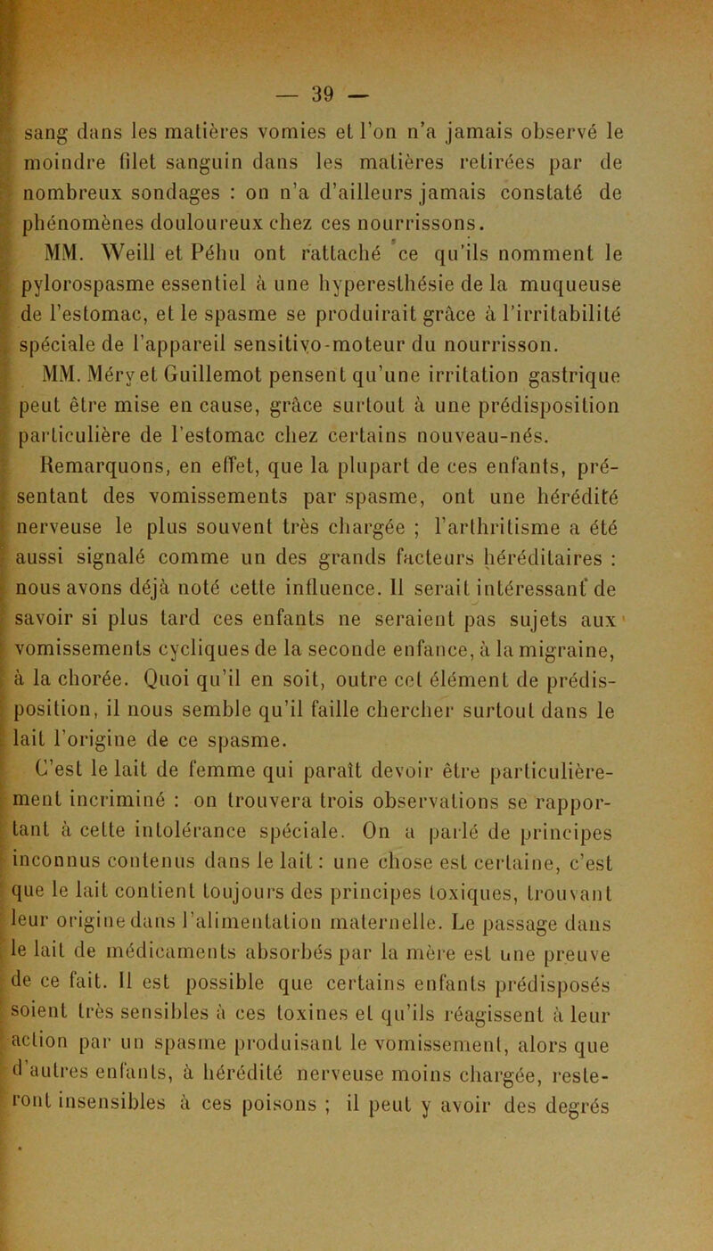 sang dans les matières vomies et l’on n’a jamais observé le moindre fdet sanguin dans les matières retirées par de h nombreux sondages : on n’a d’ailleurs jamais constaté de ? phénomènes douloureux chez ces nourrissons. » * * f MM, Weill et Péhu ont rattaché ce qu’ils nomment le I pylorospasme essentiel aune hyperesthésie de la muqueuse I de l’estomac, et le spasme se produirait grâce à l’irritabilité ^ spéciale de l’appareil sensitiyo-moteur du nourrisson. •j MM. Méryet Guillemot pensent qu’une irritation gastrique ^ peut être mise en cause, grâce surtout à une prédisposition particulière de l’estomac chez certains nouveau-nés. ' Remarquons, en eiïet, que la plupart de ces enfants, pré- t sentant des vomissements par spasme, ont une hérédité j nerveuse le plus souvent très chargée ; l’arthritisme a été f aussi signalé comme un des grands facteurs héréditaires ; i nous avons déjà noté cette influence. 11 serait intéressant* de ^ savoir si plus tard ces enfants ne seraient pas sujets aux* [ vomissements cycliques de la seconde enfance, à la migraine, ► à la chorée. Quoi qu’il en soit, outre cet élément de prédis- \ position, il nous semble qu’il faille chercher surtout dans le [ lait l’origine de ce spasme. ' C’est le lait de femme qui paraît devoir être particulière- i ment incriminé : on trouvera trois observations se rappor- i tant â cette intolérance spéciale. On a parlé de principes ^ inconnus contenus dans le lait : une chose est certaine, c’est ' que le lait contient toujours des principes toxiques, trouvant ■ leur origine dans l’alimentation maternelle. Le passage dans ; le lait de médicaments absorbés par la mère est une preuve de ce fait. 11 est possible que certains enfants prédisposés soient très sensibles à ces toxines et qu’ils réagissent â leur ; action par un spasme produisant le vomissement, alors que d’autres enfants, à hérédité nerveuse moins chargée, reste- ront insensibles à ces poisons ; il peut y avoir des degrés