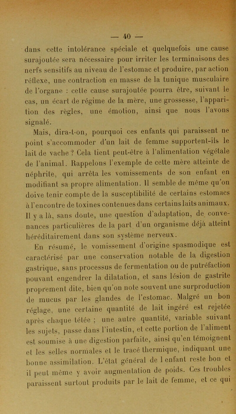 dans cette intolérance spéciale et quelquefois une cause surajoutée sera nécessaire pour irriter les terminaisons des nerfs sensitifs au niveau de l’estomac et produire, par action réÜexe, une contraction en masse de la tunique musculaire de l’organe : cette cause surajoutée pourra être, suivant le cas, un écart de régime de la mère, une grossesse, l’appari- tion des règles, une émotion, ainsi que nous l’avons signalé. Mais, dira-t-on, pourquoi ces enfants qui paraissent ne point s’accommoder d’un lait de femme supportent-ils le lait de vache? Cela tient peut-être à l’alimentation végétale de l’animal. Rappelons l’exemple de cette mère atteinte de néphrite, qui arrêta les vomissements de son enfant en modifiant sa propre alimentation. 11 semble de même qu’on doive tenir compte de la susceptibilité de certains estomacs à l’encontre de toxines contenues dans certains laits animaux. Il y a Icà, sans doute, une question d’adaptation, de conve- nances particulières de la part d un organisme déjà atteint héréditairement dans son système nerveux. Cn résumé, le vomissement d’origine spasmodique est caractérisé par une conservation notable de la, digestion gastrique, sans processus de fermentation ou de putréfaction pouvant engendrer la dilatation, et sans lésion de gastrite proprement dite, bien qu’on note souvent une surpioduction de mucus par les glandes de 1 estomac. Malgié un bon réglage, une certaine quantité de lait ingéré est rejetée après chaque tétée ; une autre quantité, variable suivant les sujets, passe dans l’intestin, et cette portion de l’aliment est soumise à une digestion parfaite, ainsi qu en témoignent et les selles normales et le tracé thermique, indiquant une bonne assimilation. L’état général de 1 enfant reste bon et il peut même y avoir augmentation de poids. Ces troubles paraissent surtout produits par le lait de femme, et ce qui >