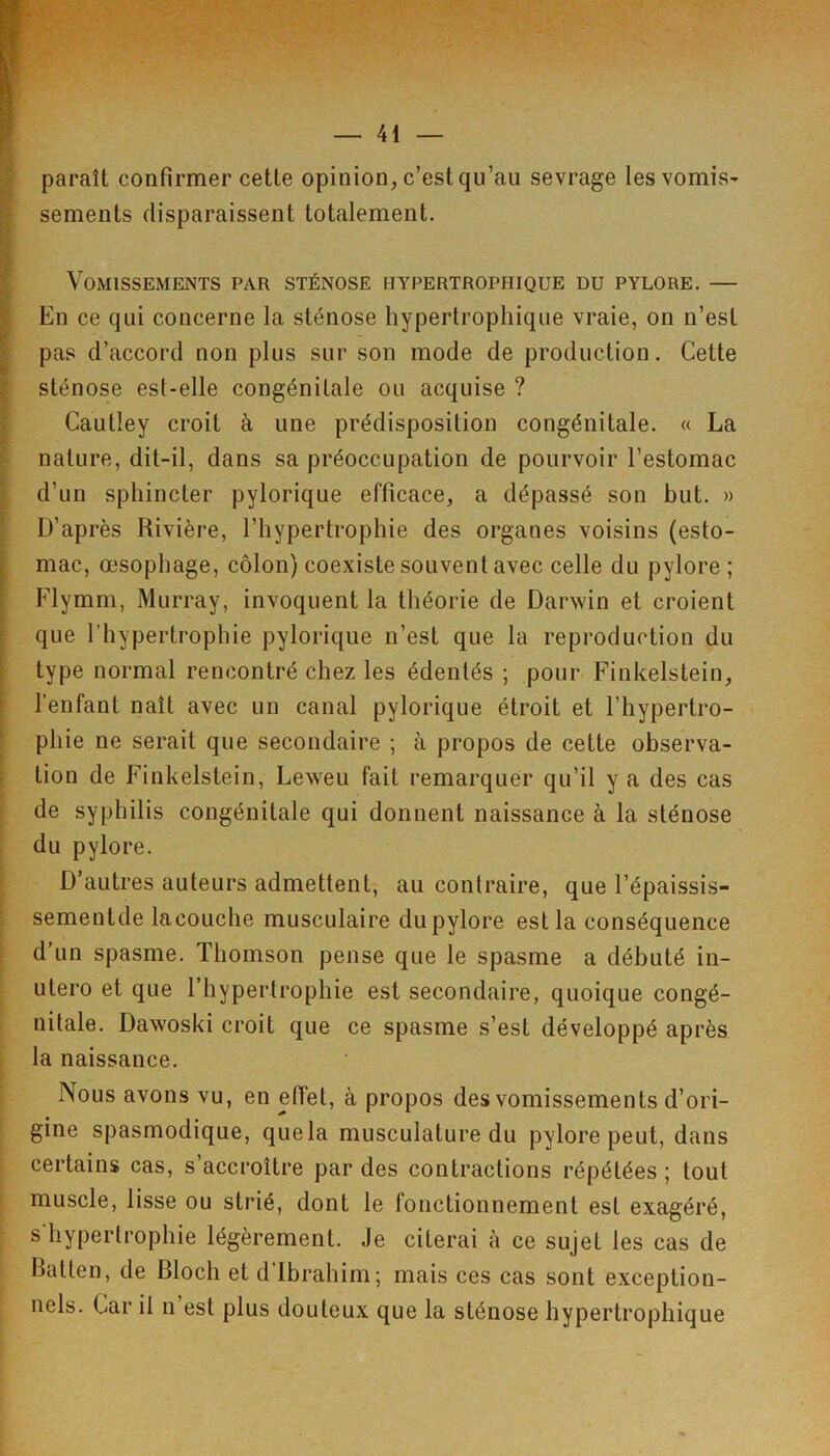 paraît confirmer cette opinion, c’est qu’au sevrage les vomis- sements disparaissent totalement. Vomissements par sténose hypertrophique du pylore. — En ce qui concerne la sténose hypertrophique vraie, on n’est pas d’accord non plus sur son mode de production. Cette sténose est-elle congénitale ou acquise ? Cautley croit à une prédisposition congénitale. « La nature, dit-il, dans sa préoccupation de pourvoir l’estomac d’un sphincter pylorique efficace, a dépassé son but. » D’après Rivière, l’hypertrophie des organes voisins (esto- mac, œsophage, côlon) coexiste souvent avec celle du pylore ; Flymm, Murray, invoquent la théorie de Darwin et croient que l’hypertrophie pylorique n’est que la reproduction du type normal rencontré chez les édentés ; pour Finkelstein, l’enfant naît avec un canal pylorique étroit et l’hypertro- phie ne serait que secondaire ; à propos de cette observa- tion de Finkelstein, Leweu fait remarquer qu’il y a des cas de syphilis congénitale qui donnent naissance à la sténose du pylore. D’autres auteurs admettent, au contraire, que l’épaissis- sementde lacouche musculaire du pylore est la conséquence d’un spasme. Thomson pense que le spasme a débuté in- utero et que l’hypertrophie est secondaire, quoique congé- nitale. Dawoski croit que ce spasme s’est développé après la naissance. Nous avons vu, en effet, à propos des vomissements d’ori- gine spasmodique, quela musculature du pylore peut, dans certains cas, s’accroître par des contractions répétées ; tout muscle, lisse ou strié, dont le fonctionnement est exagéré, s'hypertrophie légèrement. Je citerai à ce sujet les cas de Batten, de Bloch et d’ibrahim; mais ces cas sont exception- nels. Car il n est plus douteux que la sténose hypertrophique