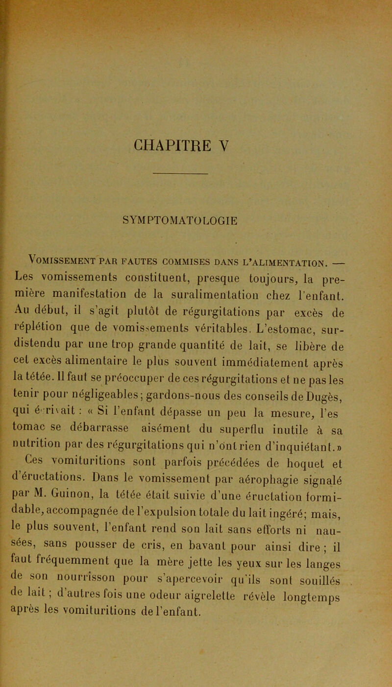 SYMPTOMATOLOGIE Vomissement par fautes commises dans l’alimentation. — Les vomissements constituent, presque toujours, la pre- mière manifestation de la suralimentation chez l’enfant. Au début, il s’agit plutôt de régurgitations par excès de réplétion que de vomissements véritables. L’estomac, sur- distendu par une trop grande quantité de lait, se libère de cet excès alimentaire le plus souvent immédiatement après la tétée. 11 faut se préoccuper de ces régurgitations et ne pas les tenir pour négligeables; gardons-nous des conseils de Dugès, qui é- rivait : « Si l’enfant dépasse un peu la mesure, l’es tomac se débarrasse aisément du superflu inutile à sa nutrition par des régurgitations qui n’ônlrien d’inquiétant.» Ces vomituritions sont parfois précédées de hoquet et d’éructations. Dans le vomissement par aérophagie signalé pai M. Guinon, la tétée était suivie d’une éructation formi- dable, accompagnée de l’expulsiou totale du lait ingéré; mais, le plus souvent, 1 enfant rend son lait sans efforts ni nau- sées, sans pousser de cris, en bavant pour ainsi dire ; il faut fréquemment que la mère jette les yeux sur les langes de son nourrisson pour s’apercevoir qu'ils sont souillés de lait ; d’autres fois une odeur aigrelette révèle longtemps après les vomituritions de l’enfant.