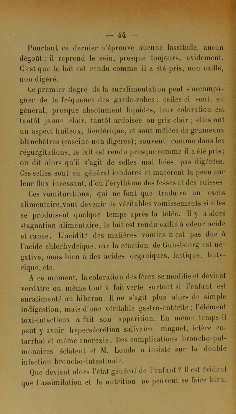 Pourtant ce dernier n’éprouve aucune lassitude, aucun dégoût ; il reprend le sein, presque toujours, avidement. C’est que le lait est rendu comme il a été pris, non caillé, non digéré. Ce premier degré de la suralimentation peut s’accompa- gner de la fréquence des garde-robes : celles-ci sont, en général, presque absolument liquides, leur coloration est tantôt jaune clair, tantôt ardoisée ou gris clair; elles ont un aspect huileux, lientérique, et sont mêlées de grumeaux blanchâtres (caséine non digérée); souvent, comme dans les régurgitations, le lait est rendu presque comme il a été pris; on dit alors qu’il s’agit de selles mal liées, pas digérées. Ces selles sont en général inodores et macèrent la peau par leur tlux incessant, d’où l’érythème des fesses et des cuisses Ces vomituritions, qui ne font que traduire un excès alimentaire,vont devenir de véritables vomissements si elles se produisent quelque temps après la tétée. Il y a alors stagnation alimentaire, le lait est rendu caillé à odeur acide et rance. L’acidité des matières vomies n’est pas due à l’acide chlorhydrique, car la réaction de Günsbourg est né- gative, mais bien à des acides organiques, lactique, buty- rique, etc. A ce moment, la coloration des fèces se modifie et devient verdâtre ou même tout à fait verte, surtout si 1 enfant est suralimenté au biberon. 11 ne s’agit plus alors de simple indigestion, mais d’une véritable gastro-entérite ; 1 élément toxi-intectieux a fait son apparition. En même temps il peut y avoir hypersécrétion salivaire, muguet, ictère ca- tarrhal et même anorexie. Des complications broncho-pul- monaires éclatent et M. Londe a insisté sur la double infection broncho-intestinale. Que devient alors l’état généi'al de 1 enfant ? Il est évident que l’assimilation et la nutrition ne peuvent se faire bien.