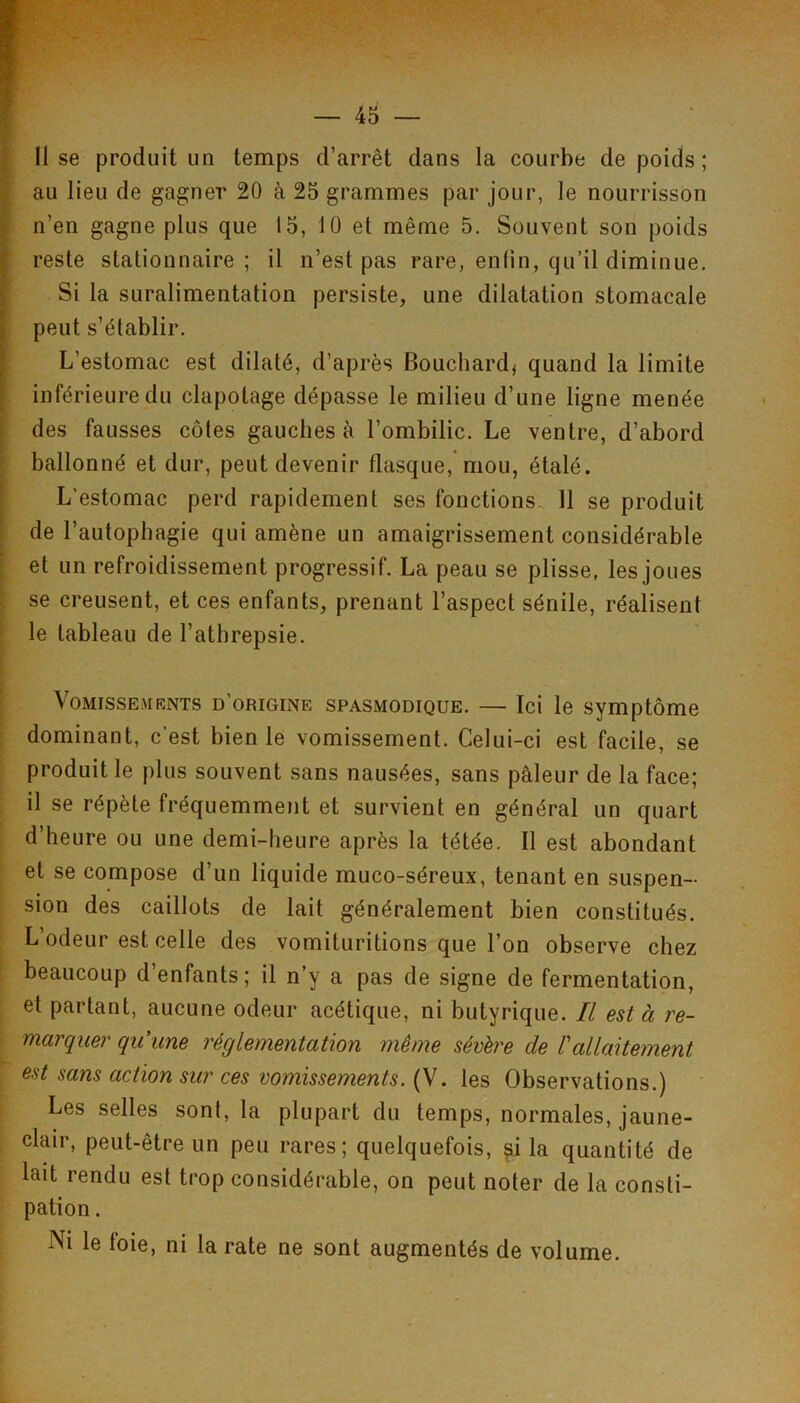 I II se produit un temps d’arrêt dans la courbe de poids ; I au lieu de gagner 20 à 25 grammes par jour, le nourrisson ÿ n’en gagne plus que 15, 10 et même 5. Souvent son poids ^ reste stationnaire ; il n’est pas rare, enlin, qu’il diminue, f Si la suralimentation persiste, une dilatation stomacale t peut s’établir. ? L’estomac est dilaté, d’après Bouchard, quand la limite [ inférieure du clapotage dépasse le milieu d’une ligne menée I des fausses côtes gauches à l’ombilic. Le ventre, d’abord ballonné et dur, peut devenir flasque, mou, étalé. L’estomac perd rapidement ses fonctions.. 11 se produit de l’autophagie qui amène un amaigrissement considérable et un refroidissement progressif. La peau se plisse, les joues se creusent, et ces enfants, prenant l’aspect sénile, réalisent le tableau de l’athrepsie. VoMissE.viKNTs d’origine SPASMODIQUE. — Ici le Symptôme dominant, c’est bien le vomissement. Celui-ci est facile, se produit le plus souvent sans nausées, sans pâleur de la face; il se répète fréquemment et survient en général un quart d’heure ou une demi-heure après la tétée. Il est abondant et se compose d’un liquide muco-séreux, tenant en suspen- sion des caillots de lait généralement bien constitués. L’odeur est celle des vomituritions que l’on observe chez beaucoup d enfants; il n’y a pas de signe de fermentation, et partant, aucune odeur acétique, ni butyrique. Il est à re- marquer qu’une réglementation même sévère de rallaitement est sans action sur ces vomissements. (V. les Observations.) Les selles sont, la plupart du temps, normales, jaune- clair, peut-être un peu rares; quelquefois, ^i la quantité de lait rendu est trop considérable, on peut noter de la consti- pation . Ni le toie, ni la rate ne sont augmentés de volume.