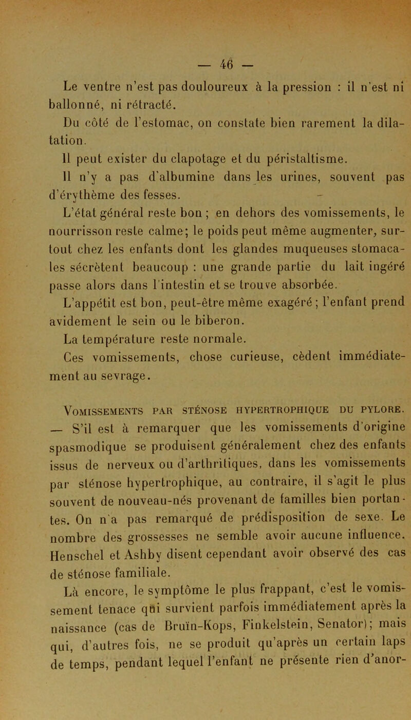 Le ventre n’est pas douloureux à la pression : il n’est ni ballonné, ni rétracté. Du côté de l’estomac, on constate bien rarement la dila- tation. 11 peut exister du clapotage et du péristaltisme. 11 n’y a pas d'albumine dans les urines, souvent pas d’érythème des fesses. L’état général reste bon ; en dehors des vomissements, le nourrisson reste calme; le poids peut même augmenter, sur- tout chez les enfants dont les glandes muqueuses stomaca- les sécrètent beaucoup : une grande partie du lait ingéré passe alors dans l’intestin et se trouve absorbée. L’appétit est bon, peut-être même exagéré ; l’enfant prend avidement le sein ou le biberon. La température reste normale. Ces vomissements, chose curieuse, cèdent immédiate- ment au sevrage. Vomissements par sténose hypertrophique du pylore. — S’il est à remarquer que les vomissements d’origine spasmodique se produisent généralement chez des enfants issus de nerveux ou d’arthritiques, dans les vomissements par sténose hypertrophique, au contraire, il s’agit le plus souvent de nouveau-nés provenant de familles bien portan- tes. On n'a pas remarqué de prédisposition de sexe. Le nombre des grossesses ne semble avoir aucune influence. Henschel et Ashby disent cependant avoir observé des cas de sténose familiale. Là encore, le symptôme le plus frappant, c’est le vomis- sement tenace qui survient parfois immédiatement après la naissance (cas de Bruïn-Kops, Finkelstein, Senator); mais qui, d’autres fois, ne se produit qu’après un certain laps de temps, pendant lequel l’enfant ne présente rien d’anor-