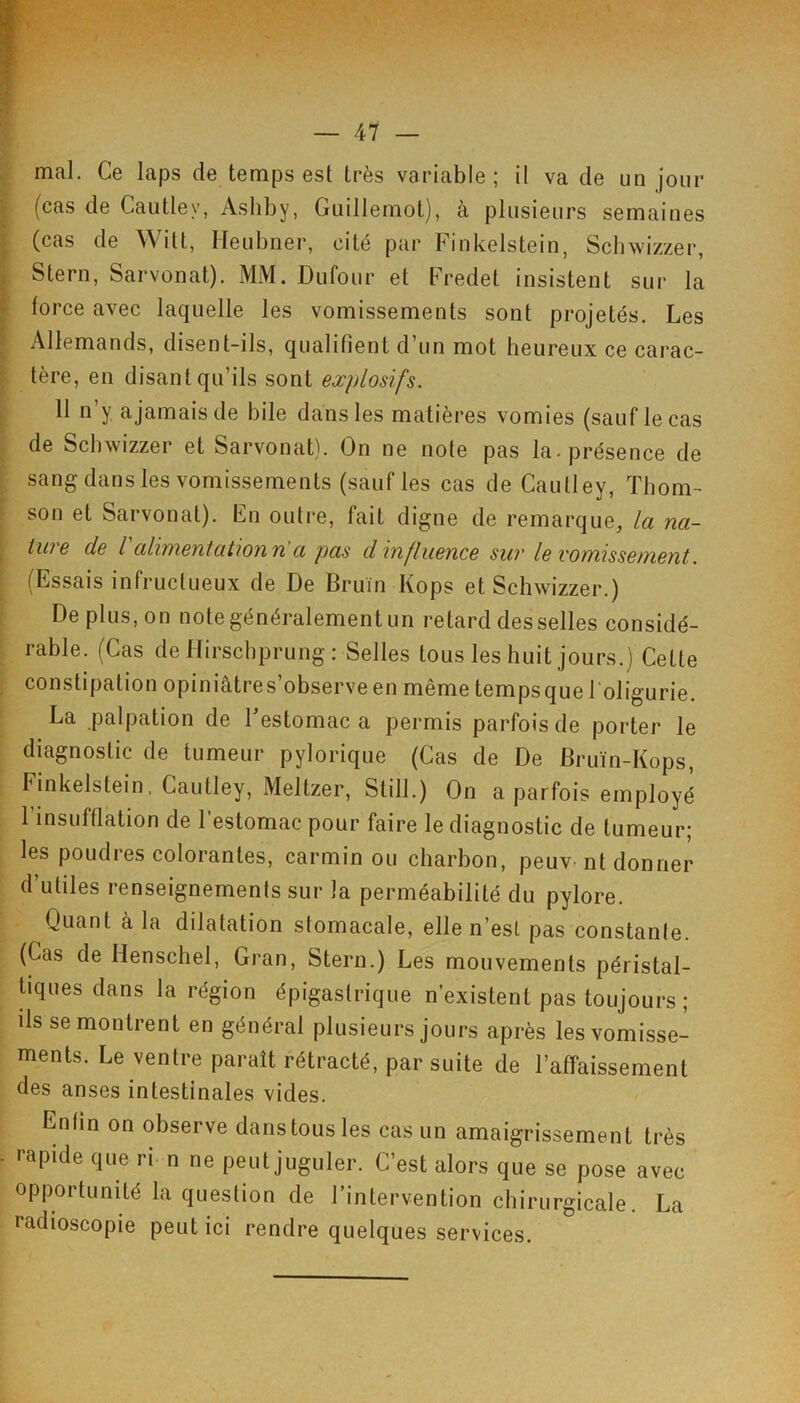 mal. Ce laps de temps est très variable; il va de un jour (cas de Cautley, Ashby, Guillemot), à plusieurs semaines (cas de ^\ilt, Ileubner, cité par Finkelstein, Scbwizzer, Stern, Sarvonat). MM. Dufour et Fredet insistent sur la force avec laquelle les vomissements sont projetés. Les Allemands, disent-ils, qualifient d’un mot heureux ce carac- tère, en disant qu’ils sont explosifs. 11 n’y ajamaisde bile dans les matières vomies (sauf le cas de Scbwizzer et Sarvonat). On ne note pas la. présence de sang dans les vomissements (sauf les cas de Cautley, ïbom- son et Sarvonat). Fn outre, fait digne de remarque, la na- ture de ralimentation n a pas d influence sur le vomissement. (Essais infructueux de De Bruin Kops et Scbwizzer.) De plus, on note généralement un retard desselles considé- rable. (Cas dellirschprung: Selles tous les huit jours.) Cette constipation opiniâtres’observeen même tempsque l'oligurie. La palpation de Festomac a permis parfois de porter le diagnostic de tumeur pylorique (Cas de De Bruïn-Kops, IGnkelstein, Cautley, Meltzer, Still.) On a parfois employé 1 insufflation de l’estomac pour faire le diagnostic de tumeur; les poudres colorantes, carmin ou charbon, peuv-nt donner d utiles renseignements sur la perméabilité du pylore. Quant à la dilatation stomacale, elle n’est pas constante. (Cas de Henschel, Gran, Stern.) Les mouvements péristal- üques dans la région épigastrique n’existent pas toujours; ils se montrent en général plusieurs jours après les vomisse- ments. Le ventre paraît rétracté, par suite de l’affaissement des anses intestinales vides. Enfin on observe dans tous les cas un amaigrissement très rapide que ri n ne peut juguler. C’est alors que se pose avec opportunité la question de l’intervention chirurgicale. La radioscopie peut ici rendre quelques services.