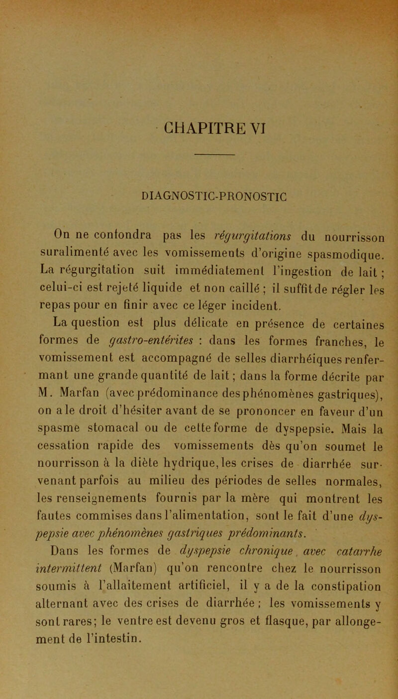 DIAGNOSTIC-PRONOSTIC On ne confondra pas les régurgitations du nourrisson suralimenté avec les vomissements d’origine spasmodique. La régurgitation suit immédiatement l’ingestion de lait ; celui-ci est rejeté liquide et non caillé ; il suffit de régler les repas pour en finir avec ce léger incident. La question est plus délicate en présence de certaines formes de gastro-entérites : dans les formes franches, le vomissement est accompagné de selles diarrhéiques renfer- mant une grande quantité de lait; dans la forme décrite par M. Marfan (avec prédominance des phénomènes gastriques), on ale droit d’hésiter avant de se prononcer en faveur d’un spasme stomacal ou de cette forme de dyspepsie. Mais la cessation rapide des vomissements dès qu’on soumet le nourrisson à la diète hydrique, les crises de diarrhée sur- venant parfois au milieu des périodes de selles normales, les renseignements fournis par la mère qui montrent les fautes commises dans l’alimentation, sont le fait d’une dys- pepsie avec phénomènes gastriques prédominants. Dans les formes de dyspepsie chi'onique, avec catarrhe intermittent (Marfan) qu’on rencontre chez le nourrisson soumis à l’allaitement artificiel, il y a de la constipation alternant avec des crises de diarrhée ; les vomissements y sont rares; le ventre est devenu gros et flasque, par allonge- ment de l’intestin.