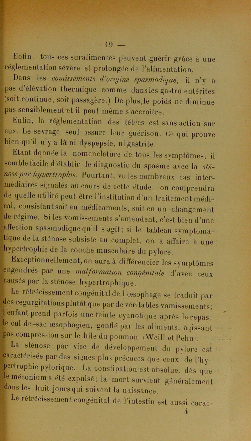 Enfin, tous oes suralimentés peuvent guérir grâce à une réglementation sévère et prolongée de l’alimentation. Dans les vomissements d'origine spasmodique, il n’y a pas d’élévation thermique comme dansles gastro entérites (soit continue, soit passagère.) De plus,le poids ne diminue pas sensiblement et il peut même s’accroître. Enfin, la réglementation des léh'es est sans action sur eux. Le sevrage seul assure leur guérison. Ce qui prouve bien qu’il n’y a là ni dyspepsie, ni gastrite. Etant donnée la nomenclature de tous les symptômes, il . semble facile d établir le diagnostic du spasme avec la sté- nose par hypertrophie. Pourtant, vu les nombreux cas inter- médiaiies signalés au cours de cette étude, on comprendra ^de quelle utilité peut être l’institution d’un traitement médi- -cal, consistant soit en médicaments, soit en un changement de régime. Si les vomissements s’amendent, c’est bien d’une affection spasmodique qu’il s’agit; si le tableau symptoma- tique de la sténose subsiste au complet, on a affaire à une hypertrophie de la couche musculaire du pylore. Exceptionnellement, on aura à différencier les symptômes engendrés par une malformation congénitale d’avec ceux causés par la sténose hypertrophique. Le rétrécissement congénital de l’œsophage se traduit par des régurgitations plutôt que par de véritables vomissements; 1 enfant prend parfois une teinte cyanotique après le repas, le cul-de-sac œsophagien, gonflé par les aliments, agissant pas compresdon sur le hile du poumon iWeill et Pehu'; La sténose par vice de développement du pylore est caractérisée par des si,mes plus précoces que ceux de l’hy- pertrophie pylorique. La constipation est absolue, dès que le méconium a été expulsé; la mort survient généralement dansles huit jours qui suivent la naissance. Le rétrécissement congénital de l’intestin est aussi carac- 4