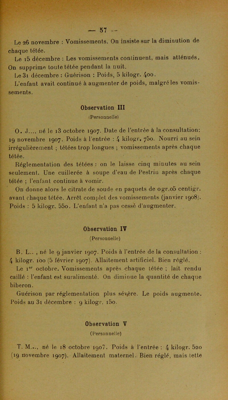 Le 26 novembre : Vomissements. On insiste sur la diminution de chaque tétée. Le i5 décembre : Les vomissements continuent, mais atténués. On supprime toute tétée pendant la nuit. IjeSi décembre : Guérison : Poids, 5 kilogr. 4oo. L’enfant avait continué à augmenter de poids, malgré les vomis- sements. Observation III (Personnelle) O. J..., né le i3 octobre 1907. Date de l’entrée à la consultation; 19 novembre 1907. Poids à l’entrée ; 4 kilogr. 750. Nourri au sein irrégulièrement ; tétées trop longues ; vomissements après chaque tétée. Réglementation des tétées : on le laisse cinq minutes au sein seulement. Une cuillerée à soupe d’eau de Pestriu après chaque tétée ; l’enfant continue à vomir. On donne alors le citrate de soude en paquets de ogr.oS centigr. avant chaque tétée. Arrêt complet des vomissements (janvier 1908). Poids : 5 kilogr.. 55o. L'enfant n’a pas cessé d’augmenter. Observation IV (Personnelle) B. L.. , né le 9 janvier 1907. Poids à l’entrée de la consultation : 4 kilogr. 100 (5 février 1907). Allaitement artificiel. Bien réglé. Le i® octobre. Vomissements après chaque tétée ; lait rendu caillé : l’enfant est suralimenté. On diminue la quantité de chaque biberon. Guérison par réglementation plus sévère. Le poids augmente. Poids au 3i décembre ; 9 kilogr. i5o. Observation V (Personnelle) T. M..., né le 18 octobre 190?. Poids à l’entrée : 4 kilogr. 620 (19 novembre 1907). Allaitement maternel. Bien réglé, mais lette