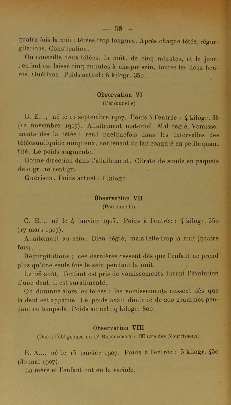 quatre fois la nuit; tétées trop longues. Après chaque tétée, régur- gitations. Constipation. On conseille deux tétées, la nuit, de cinq minutes, et le jour, 1 enfant est laissé cinq minutes à chaque sein, toutes le.s deux heu- res. Guérison. Poids actuel: 6 kilogr. 35o. Observation VI (Personnelle) B. E..., né le 11 septembre 1907. Poids à l’entrée : 4 kilogr. 35 (12 novembre 1907). Allaitement maternel. Mal réglé. Vomisse- ments dès la tétée ; rend quelquefois dans les intervalles des téléesunliquide muqueux, contenant du laitcoagulé en petitequan. tité. Le poids augmente. Bonne direction dans l’allaitement. Citrate de soude en paquets de O gr. 10 cenligr. Guérison. Poids actuel : 7 kilogr. Observation VII (Personnelle) C. E..., né le 4 janvier 190?. Poids à l’entrée: 4 kilogr. 55o (17 mars 1907). Allaitement au sein. Bien réglé, mais telte trop la nuit (quatre fois). Régurgitations ; ces dernières cessent dès que l’enfant ne prend plus qu’une seule fois le sein pendant la nuit. Le 26 août, l’enfant est pris de vomissements durant l’évolution d’une dent, il est suralimenté. On diminue alors les tétées : les vomissements cessent dès que la dent est apparue. Le poids avait diminué de 200 grammes pen- dant ce teraps-là. Poids actuel: 9 kilogr. 800. Observation VIII (Due à l’obligeance du D’’ RooSLAcaoix ; Œuvre des Nourrissons) R. A..., né le i5 janvier 1907. Poids à l’entrée : 5 kilogr. 4bo (3o mai 1907). La mère et l'enfant ont eu la variole.