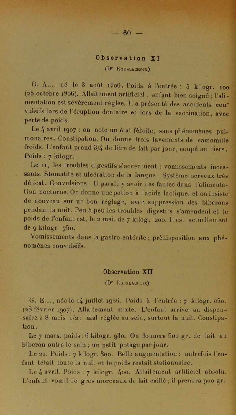 Observation XI (Df Roüslacroix) B. A..., né le 3 août i9o6. Poitls à l’entrée : 5 kilogr. loo (25 octobre i9o6). Allaitement artificiel . enfant bien soigné ; l’ali- mentation est sévèrement réglée. Il a présenté des accidents con vulsifs lors de l’éruption dentaire et lors de la vaccination, avec perte de poids. Le 4 avril 1907 : on note un étal fébrile, sans phénomènes pul- monaires. Constipation. On donne trois lavements de camomille froids. L’enfant prend 3/4 de litre de lait par jour, coupé au tiers. Poids : 7 kilogr. Le 11, les troubles digestifs s’accentuent ; vomissements inces- sants. Stomatite et ulcération de la langue. Système nerveux très délicat. Convulsions. Il pai'ait y avoir des fautes dans l alimenta- tion nocturne. On donne une potion à l’acide lactique, et on insiste de nouveau sur un bon réglage, avec suppression des biberons pendant la nuit. Peu à peu les troubles digestifs s’amendent et le poids de l’enfant est, le 2 mai, de 7 kilog. 200. 11 est actuellement de 9 kilogr 750. Vomissements dans la gastro-entérite ; prédisposition aux phé- nomènes convulsifs. Observation XII (D'‘ Roüslacroix) G. E..., née le i4 juillet 1906. Poids à l'entrée : 7 kilogr. o5o. (28 février 1907). Allaitement mixte. L’enfant arrive au dispen- saire à 8 mois 1/2; mal réglée au sein, surtout la nuit. Constipa- tion. Le 7 mars, poids ; 6 kilogr. 930. On donnera 5oo gr. de lait au biberon outre le sein ; un petit potage par jour. I.e 21. Poids : 7 kilogr. 3oo. Belle augmentation : autrefois l’en- fant tétait toute la nuit et le poids restait stationnaire. Le 4 avril. Poids : 7 kilogr. 4oo- Allaitement artificiel absolu. L’enfant vomit de gros morceaux de lait caillé ; il prendra 900 gr.