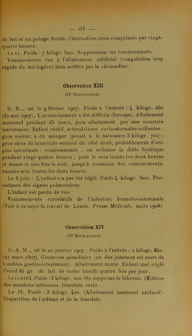 de lait et un potage fécule. Citrosodine, trois comprimés par vingt- quatre heures. Le 11. Poids : 7 kilogr. 5oo. Suppression des vomissements. Vomissements dus à l’allaitement artificiel (coagulation trop rapide du lait ingéré) bien arrêtés parla citrosodine. Observation XIII (D'‘ Roüslacroix) B. R.., né le 9 février 1907. Poids à l’entrée : 4 kilogr. 260 (3o mai 1907). L’accouchement a été difficile (forceps). Allaitement maternel pendant 45 jours, puis allaitement par une nourrice mercenaire. Enfant chétif, ai ticulations costo-sternales saillantes ; gros ventre ; a dû manger (pesait à la naissance 3 kilogr. 700); gros râles de bronchite surtout du côté droit, probablement d’ori- gine intestinale ; vomi.^sements : on ordonne la diète hydrique pendant vingt-quatre heures ; puis le sein toutes les deux heures et demie et une fois.la nuit, jusqu’à cessation des vomissements, ensuite sein toutes les deux heures. Le 6 juin : L’enfant n'a pas été réglé. Poids 4 kilogr. 5oo. Per- sistance des signes pulmonaires. L’enfant est perdu de vue. Vomissements corrélatifs de l’infection broncho-intestinale (Voir à ce sujet le travail de Londe, Presse Médicale, mars 1908) Observation XIV (O*' Roüslacroix) M., né le 20 janvier 1907. Poids à l’entrée : 2 kilogr. 85o. (21 mars i9o7). Grossesse gémellaire (un des jumeaux est mort de tionbles gastro-intestinaux). Allaitement mixte. Enfant mal réglé IVend 85 gr. de lait de vache bouilli (juatre fois par jour. Le 11 avril. Poids ; 3 kilogr. 4oo. On supprime le biberon. (®dèrne des membres inférieurs. Diarrhée verte. Le 18. Poids : 3 kilogr. 4oo. (Allaitement maternel exclusif). Disparition de l’œdème et de la diarrhée.