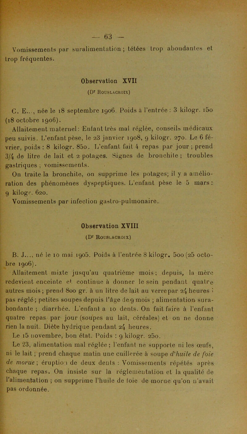 Vomissements par suralimentation ; tétées trop abondantes et trop fréquentes. Observation XVII (D' Roüslacroix) G. E..., née le i8 septembre 1906. Poids à l’entrée : 3 kilogr. i5o (18 octobre 1906). Allaitement n)aternel : Enfant très mal réglée, conseils médicaux peu suivis. L’enfant pèse, le 28 janvier 1908, 9 kilogr. 270. Le 6 fé- vrier, poids : 8 kilogr. 85o. L’enfant fait 4 repas par jour ; prend 3/4 de litre de lait et 2 potages. Signes de bronchite ; troubles gastriques ; vomissements. On traite la bronchite, on supprime les potages; il y a amélio- ration des phénomènes dyspeptiques. L’enfant pèse le 5 mars : 9 kilogr. 620. Vomissements par infection gastro-pulmonaire. Observation XVIII (Df Roüslacroix) B. J..., né le 10 mai 1905. Poids à l’entrée 8 kilogr. 5oo (26 octo- bre 1906). Allaitement mixte jusqu’au quatrième mois; depuis, la mère redevient enceinte et continue à donner le sein pendant quatre autres mois; prend 800 gr. à un litre de lait au verre par 24 heures ! pas réglé ; petites soupes depuis l’âge de 9 mois ; alimentation sura- bondante ; diarrhée. L’enfanta 10 dents. On fait faire à l’enfant quatre repas par jour (soupes au lait, céréales) et on ne donne rien la nuit. Diète hydrique pendant 24 heures. Le i5 novembre, bon état. Poids : 9 kilogr. 25o. Le 23, alimentation mal réglée; l’enfant ne supporte ni les oeufs, ni le lait ; prend chaque matin une cuillerée à soupe d'huile de foie de morue \ éruption de deux dents : Vomissements répétés après chaque repas. On insiste sur la réglementation et la qualité de l’alimentation ; on supprime l’huile de loie de morue qu’on n’avait pas ordonnée.