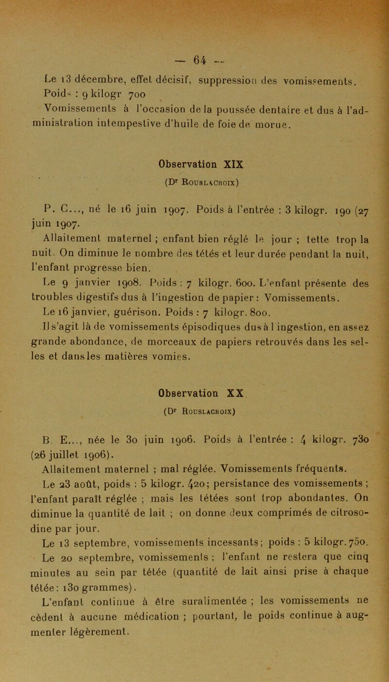 Le i3 décembre, efTel décisif, suppression des vomissements. Poid-^ : 9 kilogr 700 Vomissements à l’occasion delà poussée dentaire et dus à l’ad- ministration intempestive d’huile de foie de morue. Observation XIX (D' Rousucroix) P. G-.., né le 16 juin 1907. Poids à l’entrée : 3 kilogr. 190 (27 juin 1907. Allaitement maternel ; enfant bien réglé le jour ; tette trop la nuit. On diminue le nombre des tétés et leur durée pendant la nuit, l’enfant progresse bien. Le 9 janvier 1908. Poids : 7 kilogr. 600. 1/enfant présente des troubles digestifs dus à l’ingestion de papier: Vomissements. Le 16 janvier, guérison. Poids: 7 kilogr. 800. Il s’agit là de vomissements épisodiques dus à 1 ingestion, en assez grande abondance, de morceaux de papiers retrouvés dans les sel- les et dans les matières vomies. Observation XX (D*' Rodslacboix) B E..., née le 3o juin 1906. Poids à l’entrée : 4 kilogr. 730 (26 juillet 1906). Allaitement maternel ; mal réglée. Vomissements fréquents. Le 23 août, poids : 5 kilogr. 420; persistance des vomissements ; l’enfant paraît réglée ; mais les tétées sont trop abondantes. On diminue la quantité de lait ; on donne deux comprimés de citroso- dine par jour. Le i3 septembre, vomissements incessants; poids : 5 kilogr.750. ' Le 20 septembre, vomissements ; l’enfant ne restera que cinq minutes au sein par tétée (quantité de lait ainsi prise à chaque tétée: i3o grammes). L’enfant continue à être suralimentée ; les vomissements ne cèdent à aucune médication ; pourtant, le poids continue à aug- menter légèrement.