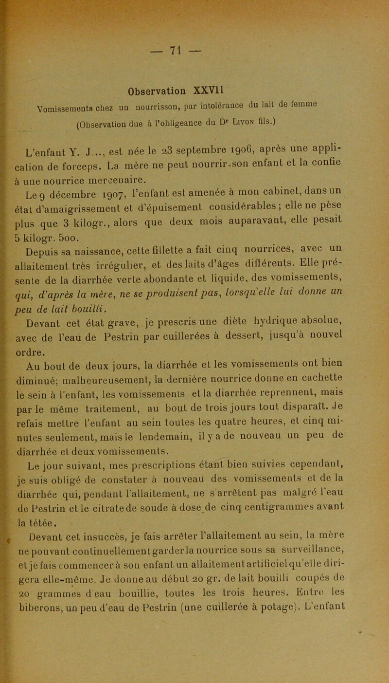 Observation XXVIl Vomissements chez un nourrisson, par intolérance du lail de femme (Observation due à l’obligeance du D*' Livon fils.) L’enfant Y. J .., est née le 28 septembre 1906, après une appli- cation de forceps. La mère ne peut nourrir,son enfant et la confie à une nourrice mercenaire. Le 9 décembre 1907, l’enfant est amenée à mon cabinet, dans un étal d’amaigrissement et d’épuisement considérables ; elle ne pèse plus que 3 kilogr., alors que deux mois auparavant, elle pesait 5 kilogr. 5oo. Depuis sa naissance, cette fillette a fait cinq nourrices, avec un allaitement très irrégulier, et des laits d’âges difiérenls. Elle pré- sente de la diarrhée verte abondante et liquide, des vomissements, qui, d’après la mère, ne se produisent pas, lorsqu'elle lui donne un peu de lait bouilli. Devant cet état grave, je prescris une diète hydrique absolue, avec de l’eau de Pestrin par cuillerées à dessert, jusqu’à nouvel ordre. Au bout de deux jours, la diarrhée et les vomissements ont bien diminué; malheureusement, la dernière nourrice donne en cachette le sein à l’enfant, les vomissemenls et la diarrhée reprennent, mais par le même traitement, au bout de trois jours tout disparaît. Je refais mettre l’enfant au sein toutes les quatre heures, et cinq mi- nutes seulement, mais le lendemain, il y a de nouveau un peu de diarrhée et deux vomissemenls. Le jour suivant, mes prescriptions étant bien suivies cependant, je suis obligé de constater à nouveau des vomissements et de la diarrhée qui, pendant l’allaitemento ne s arrêtent pas malgré l eau I de Pestrin et le citrate de soude à dose de cinq centigrammes avant la tétée. •’V. Devant cet insuccès, je fais arrêter l’allaiteraent au sein, la mère Y ne pouvant continuellementgarder la nourrice SOUS sa surveillance, L>r et je fais commencer à son enfant un allaitement artificiel qu elle diri- géra elle-même. Je donne au début 20 gr. de lait bouilli coupés de 20 grammes d eau bouillie, toutes les trois heures. Entre les biberons, un peu d’eau de Pestrin (une cuillerée à potage). L’enlant