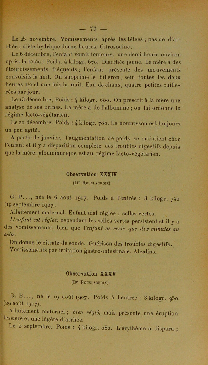 Le 25 novembre. Vomissements après les tétées ; pas de diar- rhée ; diète hydrique douze heures. Citrosodine. Le 6 décembre, l’enfant vomit toujours, une demi-heure environ après la tétée : Poids, 4 kilogr. 670. Diarrhée jaune. La mère a des étourdissements fréquents; l’enfant présente des mouvements convulsifs la nuit. On supprime le biberon; sein toutes les deux heures 1/2 et une fois la nuit. Eau de chaux, quatre petites cuille- rées par jour. Le i3 décembre, Poids : 4 kilogr. 600. On prescrit à la mère une analyse de ses urines. La mère a de l’albumine ; on lui ordonne le régime lacto-végétarien. Le 20 décembre. Poids : 4 kilogr. 700. Le nourrisson est toujours un peu agité. A partir de janvier, l’augmentation de poids se maintient chez l’enfant et il y a disparition complète des troubles digestifs depuis que la mère, albuminurique est au régime lacto-végétarien. Observation XXXIV (D»' Rouslagroix) G. P..., née le 6 août 1907. Poids à l’entrée : 3 kilogr. 740 (19 septembre 1907). Allaitement maternel. Enfant mal réglée ; selles vertes. L’enfant est réglée, cependant les selles vertes persistent et il y a des vomissements, bien que Venfant ne reste que dix minutes au sein ■ On donne le citrate de soude. Guérison des troubles digestifs. Vomissements par irritation gastro-intestinale. Alcalins. Observation XXXV (D«“ Rouslagroix) G. B..., né le 19 août 1907. Poids à 1 entrée : 3 kilogr. 960 (29 août 1907). Allaitement maternel ; bien réglé, mais présente une éruption fessière et une légère diarrhée. Le 5 septembre. Poids ; 4 kilogr. 080. L’érythème a disparu ;