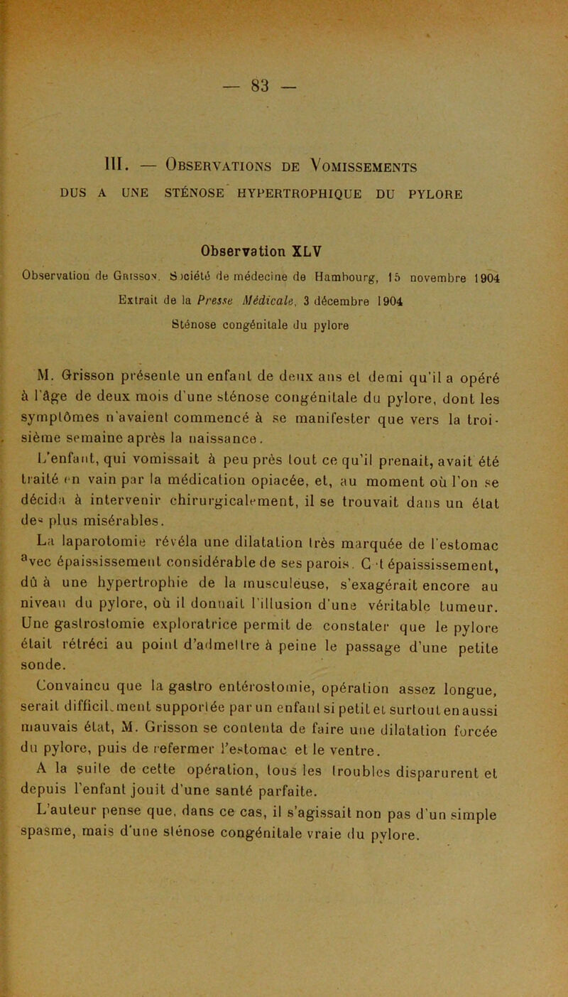 DUS A une sténose HYPERTROPHIQUE DU PYLORE Observation XLV Observation de Grisson. S Joiélé de médecine de Hambourg, 15 novembre 1904 Extrait de la Presse Médicale, 3 décembre 1904 Sténose congénitale du pylore M. Qrisson présente un enfant de deux ans et demi qu’il a opéré à l’âfçe de deux mois d’une sténose conj^énitale du pylore, dont les symptômes n’avaient commencé à se manifester que vers la troi- sième semaine après la naissance. 1/enfaiit, qui vomissait à peu près tout ce qu’il prenait, avait été traité en vain par la médication opiacée, et, au moment où l’on se décida à intervenir chirurj^icalement, il se trouvait dans un état de« plus misérables. La laparotomie révéla une dilatation très marquée de l’estomac ^vec épaississement considérable de ses parois. G t épaississement, dû à une hypertrophie de la musculéuse, s’exagérait encore au niveau du pylore, où il donnait l’illusion d’une véritable tumeur. Une gastrostomie exploratrice permit de constater que le pylore était rétréci au point d’admeltre à peine le passage d’une petite sonde. Convaincu que la gastro entérostomie, opération assez longue, serait difficiLment supportée par un enfanlsi petite! surtoutenaussi mauvais état, M. Grisson se contenta de faire une dilatation forcée du pylore, puis de refermer Te-^itomac et le ventre. A la suite de cette opération, tous les troubles disparurent et depuis l’enfant jouit d’une santé parfaite. L auteur pense que, dans ce cas, il s agissait non pas d’un simple spasme, mais d’une sténose congénitale vraie du pylore.