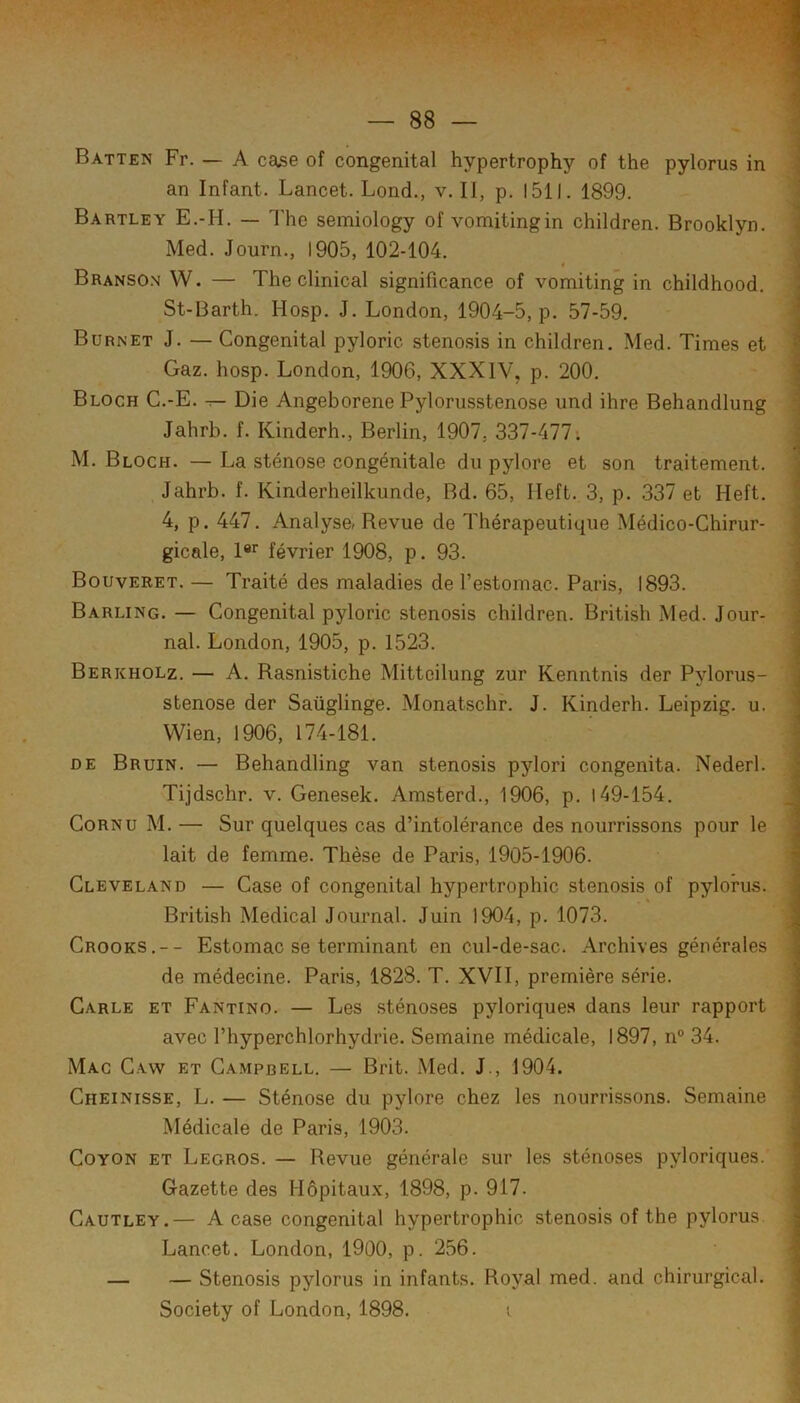 Batten Fr. — A ca^e of congénital hypertrophy of the pylorus in an Infant. Lancet. Lond., v. Il, p. 1511. 1899. Bartley E.-H. — The semiology of vomitingin children. Brooklyn. Med. Journ., 1905, 102-104. t Branso.n W. — The clinical significance of vomiting in childhood. St-Barth. Hosp. J. London, 1904-5, p. 57-59. Burnet J. — Congénital pyloric stenosis in children. Med. Times et i Gaz. hosp. London, 1906, XXXIV, p. 200. Bloch C.-E. t— Die Angeborene Pylorusstenose und ihre Behandlung Jahrb. f. Kinderh., Berlin, 1907, 337-477; M. Bloch. — La sténose congénitale du pylore et son traitement. Jahrb. f. Kinderheilkunde, Bd. 65, Ileft. 3, p. 337 et Heft. 4, p. 447. Analyse, Revue de Thérapeutique Médico-Chirur- gicale, l®r février 1908, p. 93. Bouveret. — Traité des maladies de l’estomac. Paris, 1893. Barling. — Congénital pyloric stenosis children. British Med. Jour- ; nal. London, 1905, p. 1523. Berkholz. — A. Rasnistiche Mitteilung zur Kenntnis der Pylorus- ' stenose der Saüglinge. Monatschr. J. Kinderh. Leipzig, u. ' Wien, 1906, 174-181. DE Bruin. — Behandling van stenosis pylori congenita. Nederl. Tijdschr. v. Genesek. Amsterd., 1906, p. 149-154. J Cornu M. — Sur quelques cas d’intolérance des nourrissons pour le | lait de femme. Thèse de Paris, 1905-1906. Cleveland — Case of congénital hypertrophie stenosis of pylorus. British Medical Journal. Juin 1904, p. 1073. ] Crooks.-- Estomac se terminant en cul-de-sac. Archives générales de médecine. Paris, 1828. T. XVII, première série. Carle et Fantino. — Les sténoses pylorique.s dans leur rapport : avec l’hyperchlorhydrie. Semaine médicale, 1897, n° 34. Mac Caw et Campbell. — Brit. Med. J., 1904. Cheinisse, L. — Sténose du pylore chez les nourrissons. Semaine ‘ Médicale de Paris, 1903. ■ CoYON et Legros. — Revue générale sur les sténoses pyloriques. ] Gazette des Hôpitaux, 1898, p. 917. Cautley.— A case congénital hypertrophie stenosis of the pylorus Lancet. London, 1900, p. 256. - — — Stenosis pylorus in infants. Royal med. and chirurgical.