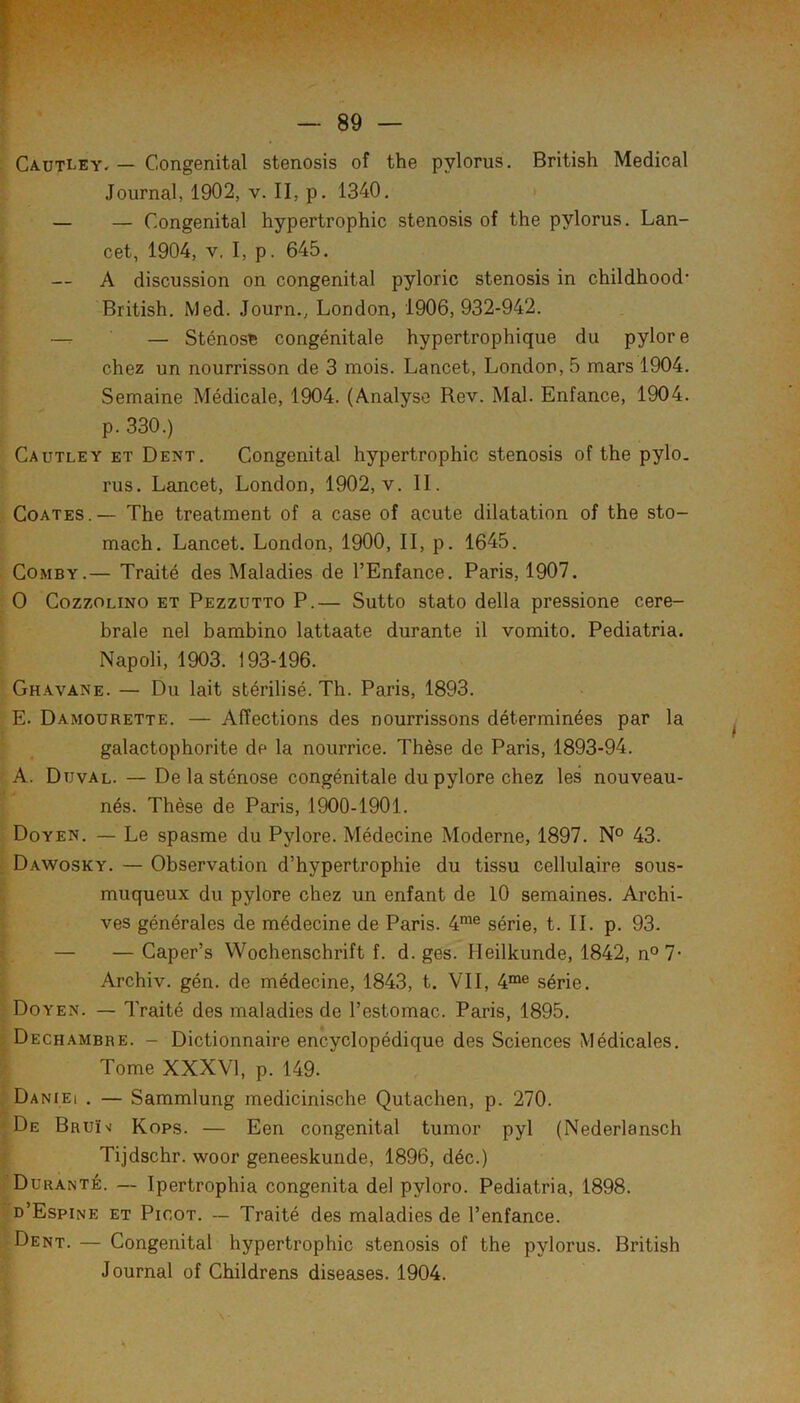 Cautley. — Congénital stenosis of the pylorus. British Medical Journal, 1902, v. II, p. 1340. — — Congénital hypertrophie stenosis of the pylorus. Lan- cet, 1904, V. I, p. 645. — A discussion on congénital pyloric stenosis in childhood* British. Med. Journ., London, 1906,932-942. — Sténose congénitale hypertrophique du pylore chez un nourrisson de 3 mois. Lancet, London, 5 mars 1904. Semaine Médicale, 1904. (Analyse Rev. Mal. Enfance, 1904. p. 330.) Cautley et Dent. Congénital hypertrophie stenosis of the pylo. rus. Lancet, London, 1902, v. II. CoATES.— The treatment of a case of acute dilatation of the sto- mach. Lancet. London, 1900, II, p. 1645. CoMBY.— Traité des Maladies de l’Enfance. Paris, 1907. O CozzOLiNO ET Pezzutto P.— Sutto stato délia pressione céré- brale nel bambino lattaate durante il vomito. Pediatria. Napoli, 1903. 193-196. Ghavane. — Du lait stérilisé. Th. Paris, 1893. E. Damourette. — Affections des nourrissons déterminées par la galactophorite de la nourrice. Thèse de Paris, 1893-94. A. Duval. — De la sténose congénitale du pylore chez les nouveau- nés. Thèse de Paris, 1900-1901. Doyen. — Le spasme du Pylore. Médecine Moderne, 1897. N° 43. Dawosky. — Observation d’hypertrophie du tissu cellulaire sous- muqueux du pylore chez un enfant de 10 semaines. Archi- ves générales de médecine de Paris. 4^® série, t. IL p. 93. — — Caper’s Wochenschrift f. d. ges. Ileilkunde, 1842, n°7- Archiv. gén. de médecine, 1843, t. VII, 4“® série. Doyen. — Traité des maladies de l’estomac. Paris, 1895. Dechambre. - Dictionnaire encyclopédique des Sciences Médicales. Tome XXXVl, p. 149. Daniei . — Sammlung medicinische Qutachen, p. 270. De BRUï>f Kops. — Een congénital tumor pyl (Nederlansch Tijdschr. woor geneeskunde, 1896, déc.) Durante. — Ipertrophia congenita del pyloro. Pediatria, 1898. d’Espine et Picot. ~ Traité des maladies de l’enfance. Dent. — Congénital hypertrophie stenosis of the pylorus. British Journal of Childrens diseases. 1904.