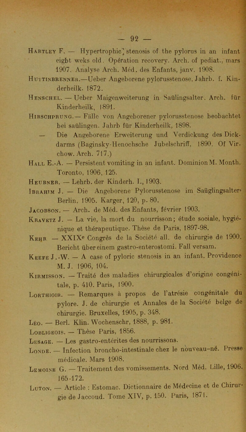 /‘I 1 'J Hartley F, — Hypertrophie^ stenosis of the pylorus in an infant i eigbt weks old. Opération recovery. Arch. of pediat., mars ; 1907. Analyse Arch. Méd. des Enfants, janv. 1908. ; Hu'itinbrenneh.—Ueber Angeborene pylorusstenose. Jahrb. f. Kin- i derheilk. 1872. \ Henschel. — Ueber Maigenweiterung in Saülingsalter. Arch. für ' Kin derheilk, 1891. 1 Hirschprung.— Fâllc von Angeborener pylorusstenose beobachtet bei saülingen. Jahrb für Kinderheilk, 1898. — Die Angeborene Erweiterung und Verdickung des Dick- darms (Baginsky-Henochsche Jubelschriiï, 1890. Of Vir- chow. Arch. 717.) Hall E.-A. — Persistent vomiting in an infant. DominionM. Month. ^ Toronto, 1906, 125. ’ Heubner. — Lehrb. der Kinderh. I., 1903. r Ibrahim J. — Die Angeborene Pylorusstenose im Saüglingsalter» i Berlin. 1905. Karger, 120, p. 80. ' Jacobson. — Arch. de Méd. des Enfants, février 1903. Kravbtz J. — La vie, la mort du nourrisson; étude sociale, hygié- ^ nique et thérapeutique. Thèse de Paris, 1897-98. ; Ke^r — XXIXe Congrès de la Société ail. de chirurgie de 1900. ^ Bericht übereinem gastro-enterostomi. Fall versam. Keefe J.-W. — A case of pyloric stenosis in an infant. Providence M. J. 1906, 104. Kirmisson. — Traité des maladies chirurgicales d’origine congéni- ■ taie, p. 4l0. Paris, 1900. ij Lorthioir. — Remarques à propos de l’atrésie congénitale du » pylore. J. de chirurgie et Annales de la Société belge de ■ chirurgie. Bruxelles, 1905, p. 348. Léo. — Berl. Klin. Wochenschr, 1888, p. 981. J Lobligeois. — Thèse Paris, 1856. ' Lesage. — Les gastro-entérites des nourrissons. Londe. — Infection broncho-intestinale chez le nbuveau-né. Presse médicale. Mars 1908. ; Lemoine G. — Traitement des vomissements. Nord Méd. Lille, 1906. 165-172. LuTON. — Article : Estomac. Dictionnaire de Médecine et de Chirur- gie de Jaccoud. Tome XIV, p. 150. Paris, 1871.