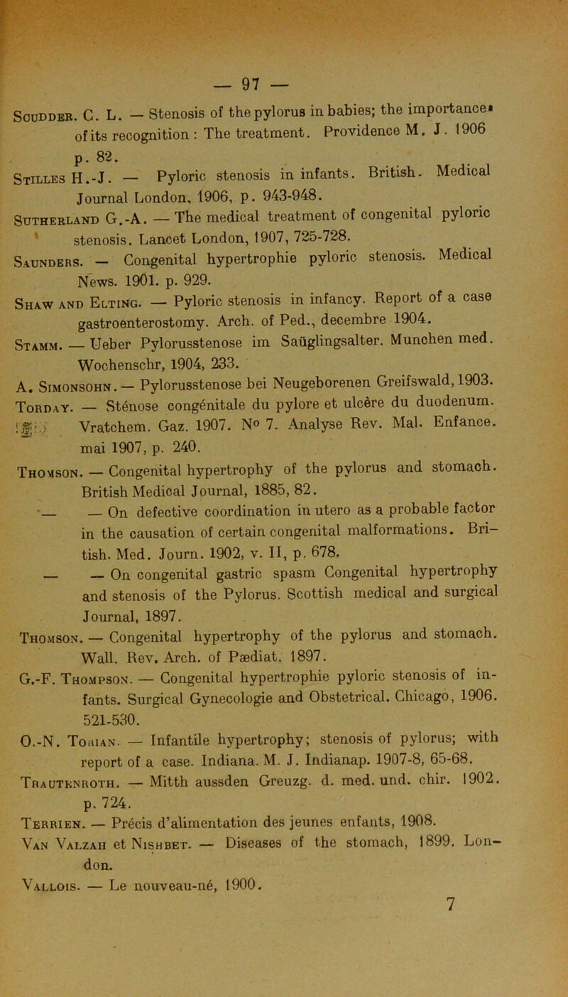 SouDDEB. C. L. — Stenosis of thepylorus inbabies; the importance* ofits récognition : The treatment. Providence M. J. 1906 p. 82. SxillesH.-J. — Pyloric stenosis in infants. British. Medical Journal London, 1906, p. 943-948. Sutherland G.-A. — The medical treatment of congénital pyloric ' stenosis. Lancet London, 1907, 725-728. Saunders. — Congénital hypertrophie pyloric stenosis. Medical News. 1901. p. 929. Shaw and Elting. — Pyloric stenosis in infancy. Report of a case gastroenterostomy. Arch. of Ped., décembre 1904. Stamm. — Ueber Pylorusstenose im Saüglingsalter. München med. Wochenschr, 1904, 233. A. SiMONSOHN.— Pylorusstenose bei Neugeborenen Greifswald, 1903. Tord A Y. — Sténose congénitale du pylore et ulcère du duodénum. Vratchem. Gaz. 1907. N« 7. Analyse Rev. Mal. Enfance, mai 1907, p. 240. Thomson. — Congénital hypertrophy of the pylorus and stomach. British Medical Journal, l885, 82. • — On defective coordination in utero as a probable factor in the causation of certain congénital malformations. Bri— tish. Med. Journ. 1902, v. II, p. 678. — — On congénital gastric spasm Congénital hypertrophy and stenosis of the Pylorus. Scottish medical and surgical Journal, 1897. Thomson. — Congénital hypertrophy of the pylorus and stomach. Wall. Rev. Arch. of Pædiat. 1897. G.-F. Thompson. — Congénital hypertrophie pyloric stenosis of in- fants. Surgical Gynécologie and Obstétrical. Chicago, 1906. 521-530. O.-N. Tohian. — Infantile hypertrophy; stenosis of pylorus; with report of a case. Indiana. M. J. Indianap. 1907-8, 65-68. Trautknroth. — Mitth aussden Greuzg. d. med. und. chir. 1902. p. 724. Terrien. — Précis d’alimentation des jeunes enfants, 1908. Van Valzah et Nishbet. — Diseases of the stomach, 1899. Lon- don. Vallois. — Le nouveau-né, 1900. 7